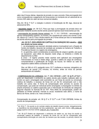 NÚCLEO PREPARATÓRIO DE EXAME DE ORDEM
29
além das 8 horas diárias, depende da jornada no caso concreto. Esta prorrogação tem
como conseqüência o pagamento de horas-extras no montante de um adicional de no
mínimo 50% além do valor da hora normal de trabalho.
Obs.:Art. 59 § 1º CLT: a redação é anterior à Constituição de 88, logo, deve-se ler
adicional de 50%.
- requisitos legais: art. 59 CLT: Para que haja a prorrogação da jornada deve ser
pactuado mediante acordo escrito sendo possível apenas duas horas-extras por dia.
- prorrogação da jornada (horas extras): Art. 7º, XVI, CRFB/88 - remuneração do
serviço extraordinário superior, no mínimo, em cinqüenta por cento à do normal. O Art.
59, caput e § 1º da CLT traz o limite máximo de 2 horas extras por dia e a necessidade
de acordo escrito para prorrogação da jornada.
-Art. 62 CLT- EXCLUÍDOS DO CAPÍTULO DA DURAÇÃO DO trabalho – NÃO
tem direito às horas extras:
I - os empregados que exercem atividade externa incompatível com a fixação de
horário de trabalho, devendo tal condição ser anotada na Carteira de Trabalho e
Previdência Social e no registro de empregados;
II - os gerentes, assim considerados os exercentes de cargos e gestão, aos quais
se equiparam, para efeito do disposto neste artigo, os diretores e chefes de
departamento ou filial.
§ único - O regime previsto neste capítulo será aplicável aos empregados
mencionados no inciso II deste artigo, quando o salário do cargo de confiança,
compreendendo a gratificação de função, se houver, for inferior ao valor do
respectivo salário efetivo acrescido de 40%.
Obs: art 384 c/c 413, parágrafo único, CLT: mulheres e menores: obrigatório um
descanso de quinze (15) minutos, no mínimo, antes do início do período
extraordinário do trabalho.
- COMPENSAÇÃO DA JORNADA: Art. 7º, XIII, CRFB/88 e ART. 59, § 2º e 3º CLT –
pode ser dispensado o acréscimo de salário devido pelo trabalho realizado além do
horário ao qual o empregado está submetido se, por força de acordo ou convenção
coletiva de trabalho, o excesso de horas em um dia for compensado com o não
trabalho em outros dias. A forma de compensação será prevista no acordo de
compensação, que pode ser individual (entre empregado e empregador no âmbito da
própria empresa) ou coletivo (pactuado com a intervenção do sindicato da categoria),
segundo disposto na Súmula 85 do TST. Para efeito de compensação, podem ser
adotados os limites semanal, mensal ou anual, recebendo este último, o nome de
Banco de Horas, sendo o ex. mais conhecido.
Compensação de jornada: art. 59 § 2º e 3º CLT6
e art 7º,XIII CRFB/88, limites do
acordo de compensação:
5
Art. 59 § 1º - Do acordo ou do contrato coletivo de trabalho deverá constar, obrigatoriamente,
a importância da remuneração da hora suplementar, que será, pelo menos, 20% (vinte por
cento) superior à da hora normal. (Vide CF, art. 7º inciso XVI)
6
Art. 59 § 2o
Poderá ser dispensado o acréscimo de salário se, por força de acordo ou
convenção coletiva de trabalho, o excesso de horas em um dia for compensado pela
correspondente diminuição em outro dia, de maneira que não exceda, no período máximo de
 