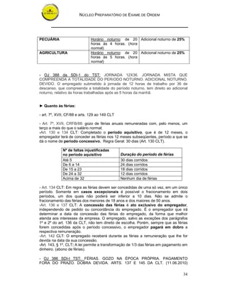 NÚCLEO PREPARATÓRIO DE EXAME DE ORDEM
34
PECUÁRIA Horário noturno: de 20
horas às 4 horas. (hora
normal)
Adicional noturno de 25%
AGRICULTURA Horário noturno: de 20
horas às 5 horas. (hora
normal)
Adicional noturno de 25%
- OJ 388 da SDI-1 do TST: JORNADA 12X36. JORNADA MISTA QUE
COMPREENDA A TOTALIDADE DO PERíODO NOTURNO. ADICIONAL NOTURNO.
DEVIDO. O empregado submetido à jornada de 12 horas de trabalho por 36 de
descanso, que compreenda a totalidade do período noturno, tem direito ao adicional
noturno, relativo às horas trabalhadas após as 5 horas da manhã.
► Quanto às férias:
- art. 7º, XVII, CF/88 e arts. 129 ao 149 CLT
- Art. 7º, XVII, CRFB/88: gozo de férias anuais remuneradas com, pelo menos, um
terço a mais do que o salário normal;
-Art. 130 e 134 CLT: Completado o período aquisitivo, que é de 12 meses, o
empregador terá de conceder as férias nos 12 meses subseqüentes, período a que se
dá o nome de período concessivo. Regra Geral: 30 dias (Art. 130 CLT).
Nº de faltas injustificadas
no período aquisitivo Duração do período de férias
Até 5 30 dias corridos
De 6 a 14 24 dias corridos
De 15 a 23 18 dias corridos
De 24 a 32 12 dias corridos
Acima de 32 Nenhum dia de férias
- Art. 134 CLT: Em regra as férias devem ser concedidas de uma só vez, em um único
período. Somente em casos excepcionais é possível o fracionamento em dois
períodos, um dos quais não poderá ser inferior a 10 dias. Não se admite o
fracionamento das férias dos menores de 18 anos e dos maiores de 50 anos.
-Art. 136 e 137 CLT: A concessão das férias é ato exclusivo do empregador,
independendo de pedido ou concordância do empregado. É o empregador que irá
determinar a data da concessão das férias do empregado, da forma que melhor
atenda aos interesses da empresa. O empregado, salvo as exceções dos parágrafos
1º e 2º do art. 136 da CLT, não tem direito de escolha. Porém, sempre que as férias
forem concedidas após o período concessivo, o empregador pagará em dobro a
respectiva remuneração.
-Art. 142 CLT: O empregado receberá durante as férias a remuneração que lhe for
devida na data da sua concessão.
-Art. 143, § 1º, CLT: A lei permite a transformação de 1/3 das férias em pagamento em
dinheiro. (abono de férias).
- OJ 386 SDI-I TST: FÉRIAS. GOZO NA ÉPOCA PRÓPRIA. PAGAMENTO
FORA DO PRAZO. DOBRA DEVIDA. ARTS. 137 E 145 DA CLT. (11.06.2010)
 