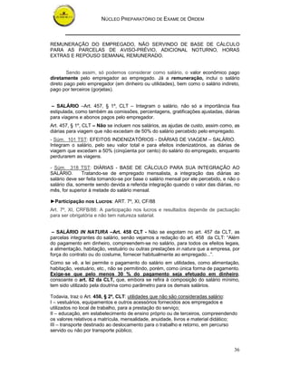 NÚCLEO PREPARATÓRIO DE EXAME DE ORDEM
36
REMUNERAÇÃO DO EMPREGADO, NÃO SERVINDO DE BASE DE CÁLCULO
PARA AS PARCELAS DE AVISO-PRÉVIO, ADICIONAL NOTURNO, HORAS
EXTRAS E REPOUSO SEMANAL REMUNERADO.
Sendo assim, só podemos considerar como salário, o valor econômico pago
diretamente pelo empregador ao empregado. Já a remuneração, inclui o salário
direto pago pelo empregador (em dinheiro ou utilidades), bem como o salário indireto,
pago por terceiros (gorjetas).
– SALÁRIO –Art. 457, § 1º, CLT – Integram o salário, não só a importância fixa
estipulada, como também as comissões, percentagens, gratificações ajustadas, diárias
para viagens e abonos pagos pelo empregador.
Art. 457, § 1º, CLT – Não se incluem nos salários, as ajudas de custo, assim como, as
diárias para viagem que não excedam de 50% do salário percebido pelo empregado.
- Súm. 101 TST: EFEITOS INDENIZATÓRIOS - DIÁRIAS DE VIAGEM – SALÁRIO.
Integram o salário, pelo seu valor total e para efeitos indenizatórios, as diárias de
viagem que excedam a 50% (cinqüenta por cento) do salário do empregado, enquanto
perdurarem as viagens.
- Súm. 318 TST: DIÁRIAS - BASE DE CÁLCULO PARA SUA INTEGRAÇÃO AO
SALÁRIO. Tratando-se de empregado mensalista, a integração das diárias ao
salário deve ser feita tomando-se por base o salário mensal por ele percebido, e não o
salário dia, somente sendo devida a referida integração quando o valor das diárias, no
mês, for superior à metade do salário mensal.
►Participação nos Lucros: ART. 7º, XI, CF/88
Art. 7º, XI, CRFB/88: A participação nos lucros e resultados depende de pactuação
para ser obrigatória e não tem natureza salarial.
– SALÁRIO IN NATURA –Art. 458 CLT - Não se esgotam no art. 457 da CLT, as
parcelas integrantes do salário, senão vejamos a redação do art. 458 da CLT: “Além
do pagamento em dinheiro, compreendem-se no salário, para todos os efeitos legais,
a alimentação, habitação, vestuário ou outras prestações in natura que a empresa, por
força do contrato ou do costume, fornecer habitualmente ao empregado...”.
Como se vê, a lei permite o pagamento do salário em utilidades, como alimentação,
habitação, vestuário, etc., não se permitindo, porém, como única forma de pagamento.
Exige-se que pelo menos 30 % do pagamento seja efetuado em dinheiro,
consoante o art. 82 da CLT, que, embora se refira à composição do salário mínimo,
tem sido utilizado pela doutrina como parâmetro para os demais salários.
Todavia, traz o Art. 458, § 2º, CLT: utilidades que não são consideradas salário:
I – vestuários, equipamentos e outros acessórios fornecidos aos empregados e
utilizados no local de trabalho, para a prestação do serviço;
II – educação, em estabelecimento de ensino próprio ou de terceiros, compreendendo
os valores relativos a matrícula, mensalidade, anuidade, livros e material didático;
III – transporte destinado ao deslocamento para o trabalho e retorno, em percurso
servido ou não por transporte público;
 