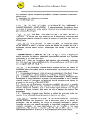 NÚCLEO PREPARATÓRIO DE EXAME DE ORDEM
37
IV – assistência médica, hospitalar e odontológica, prestada diretamente ou mediante
seguro-saúde;
V – seguros de vida e de acidentes pessoais;
VI – previdência privada;
- Súm. 241 TST: VALE REFEIÇÃO - REMUNERAÇÃO DO EMPREGADO -
SALÁRIO-UTILIDADE – ALIMENTAÇÃO. O vale para refeição, fornecido por força
do contrato de trabalho, tem caráter salarial, integrando a remuneração do empregado,
para todos os efeitos legais.
- Súm. 247 TST: BANCÁRIO - QUEBRA-DE-CAIXA - SALÁRIO - NATUREZA
JURÍDICA. A parcela paga aos bancários sob a denominação quebra-de-caixa
possui natureza salarial, integrando o salário do prestador dos serviços, para todos os
efeitos legais.
- Súm. 258 TST: PERCENTUAIS - SALÁRIO-UTILIDADE. Os percentuais fixados
em lei relativos ao salário "in natura" apenas se referem às hipóteses em que o
empregado percebe salário mínimo, apurando-se, nas demais, o real valor da
utilidade.
– DESCONTOS NO SALÁRIO –Art. 462 CLT - Em regra, é vedado ao empregador
efetuar descontos nos salários, ressalvados adiantamentos salariais e as hipóteses
previstas em lei ou convenção coletiva.
Dispõe a CLT, ainda, que “em caso de dano causado pelo empregado, o desconto
será lícito, desde que esta possibilidade tenha sido acordada ou na ocorrência de dolo
do empregado” (CLT, art. 462, § 1º).
- Art. 462 CLT: Ao empregador é vedado efetuar qualquer desconto nos salários do
empregado, salvo quando este resultar de adiantamentos, de dispositivos de lei ou de
contrato coletivo.
§ 1º - Em caso de dano causado pelo empregado, o desconto será lícito, desde de que
esta possibilidade tenha sido acordada ou na ocorrência de dolo do empregado.
§ 2º - É vedado à emprêsa que mantiver armazém PARA venda de mercadorias aos
empregados ou serviços estimados a proporcionar-lhes prestações "in natura" exercer
qualquer coação ou induzimento no sentido de que os empregados se utilizem do
armazém ou dos serviços. ( TRUCK SYSTEM)
§ 3º - Sempre que não fôr possível o acesso dos empregados a armazéns ou serviços
não mantidos pela Emprêsa, é lícito à autoridade competente determinar a adoção de
medidas adequadas, visando a que as mercadorias sejam vendidas e os serviços
prestados a preços razoáveis, sem intuito de lucro e sempre em benefício das
empregados.
§ 4º - Observado o disposto neste Capítulo, é vedado às emprêsas limitar, por
qualquer forma, a liberdade dos empregados de dispôr do seu salário.
- Súm. 342 TST: DESCONTO SALARIAL - PLANO DE ASSISTÊNCIA. Descontos
salariais efetuados pelo empregador, com a autorização prévia e por escrito do
empregado, para ser integrado em planos de assistência odontológica, médico-
hospitalar, de seguro, de previdência privada, ou de entidade cooperativa, cultural ou
recreativa associativa dos seus trabalhadores, em seu benefício e dos seus
dependentes, não afrontam o disposto pelo Art. 462 da CLT, salvo se ficar
demonstrada a existência de coação ou de outro defeito que vicie o ato jurídico.
 