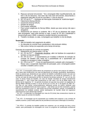 NÚCLEO PREPARATÓRIO DE EXAME DE ORDEM
40
3. Repouso semanal remunerado. * Se o empregado faltar injustificadamente, ele
terá o dia de descanso, mas esse não mais será remunerado, descontando o
pagamento dele além do dia em que faltou + o dia do repouso.
4. Art. 473 da CLT12
– Hipóteses de interrupção chamadas de “ausências legais”:
Falecimento (licença NOJO);
Casamento (licença GALA);
Doação de sangue;
Para prestar vestibular;
Para cumprir exigências do Serviço Militar, desde que esse serviço não seja o
obrigatório.
5. Afastamento por doença ou acidente. Até o 15º dia as despesas são pagas
pelo empregador, após esse período ou seja, a partir do 16º dia o trabalhador é
encaminhado para o INSS, e passará a receber benefício previdenciário.
6 Trabalho na eleição, ou seja, o empregado que trabalhar no dia da eleição.
Suspensão:
⇒ Não há trabalho nem pagamento de salário;
⇒ As cláusulas do contrato ficam paralisadas e não produzem efeitos;
⇒ Não conta o tempo de suspensão como tempo de serviço.
Exemplos de suspensão do contrato de trabalho:
1. Afastamento por doença após o 16º dia.
2. Art. 474 da CLT13
– Suspensão disciplinar, além de hipótese de suspensão é
também um tipo de sanção.
3. Art. 475 da CLT14
– A aposentadoria por invalidez é diferente de extinção do
contrato de trabalho pois nesta há a possibilidade de o aposentado por
invalidez se recuperar e voltar a trabalhar.
4. Art. 476-A da CLT15
– Curso de aperfeiçoamento custeado pelo empregador. *
Nesse caso a suspensão dependerá de pactuação, pois o empregado poderá
conciliar o trabalho como o curso.
12
Art. 473 - O empregado poderá deixar de comparecer ao serviço sem prejuízo do salário: I -
até 2 (dois) dias consecutivos, em caso de falecimento do cônjuge, ascendente, descendente,
irmão ou pessoa que, declarada em sua carteira de trabalho e previdência social, viva sob sua
dependência econômica, II - até 3 (três) dias consecutivos, em virtude de casamento; III - por
um dia, em caso de nascimento de filho no decorrer da primeira semana; IV - por um dia, em
cada 12 (doze) meses de trabalho, em caso de doação voluntária de sangue devidamente
comprovada; V - até 2 (dois) dias consecutivos ou não, para o fim de se alistar eleitor, nos
têrmos da lei respectiva. VI - no período de tempo em que tiver de cumprir as exigências do
Serviço Militar referidas na letra "c" do art. 65 da Lei nº 4.375, de 17 de agosto de 1964; VII -
nos dias em que estiver comprovadamente realizando provas de exame vestibular para
ingresso em estabelecimento de ensino superior; - pelo tempo que se fizer necessário, quando
tiver que comparecer a juízo; IX - pelo tempo que se fizer necessário, quando, na qualidade de
representante de entidade sindical, estiver participando de reunião oficial de organismo
internacional do qual o Brasil seja membro
13
Art. 474 - A suspensão do empregado por mais de 30 (trinta) dias consecutivos importa na
rescisão injusta do contrato de trabalho.
14
Art. 475 - O empregado que for aposentado por invalidez terá suspenso o seu contrato de
trabalho durante o prazo fixado pelas leis de previdência social para a efetivação do benefício.
15
Art. 476-A. O contrato de trabalho poderá ser suspenso, por um período de dois a cinco
meses, para participação do empregado em curso ou programa de qualificação profissional
 