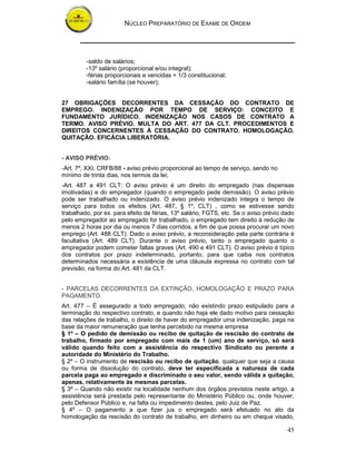 NÚCLEO PREPARATÓRIO DE EXAME DE ORDEM
45
-saldo de salários;
-13º salário (proporcional e/ou integral);
-férias proporcionais e vencidas + 1/3 constitucional;
-salário família (se houver);
27 OBRIGAÇÕES DECORRENTES DA CESSAÇÃO DO CONTRATO DE
EMPREGO. INDENIZAÇÃO POR TEMPO DE SERVIÇO: CONCEITO E
FUNDAMENTO JURÍDICO. INDENIZAÇÃO NOS CASOS DE CONTRATO A
TERMO. AVISO PRÉVIO. MULTA DO ART. 477 DA CLT. PROCEDIMENTOS E
DIREITOS CONCERNENTES À CESSAÇÃO DO CONTRATO. HOMOLOGAÇÃO.
QUITAÇÃO. EFICÁCIA LIBERATÓRIA.
- AVISO PRÉVIO:
-Art. 7º, XXI, CRFB/88 - aviso prévio proporcional ao tempo de serviço, sendo no
mínimo de trinta dias, nos termos da lei;
-Art. 487 a 491 CLT: O aviso prévio é um direito do empregado (nas dispensas
imotivadas) e do empregador (quando o empregado pede demissão). O aviso prévio
pode ser trabalhado ou indenizado. O aviso prévio indenizado integra o tempo de
serviço para todos os efeitos (Art. 487, § 1º, CLT) , como se estivesse sendo
trabalhado, por ex. para efeito de férias, 13º salário, FGTS, etc. Se o aviso prévio dado
pelo empregador ao empregado for trabalhado, o empregado tem direito à redução de
menos 2 horas por dia ou menos 7 dias corridos, a fim de que possa procurar um novo
emprego (Art. 488 CLT). Dado o aviso prévio, a reconsideração pela parte contrária é
facultativa (Art. 489 CLT). Durante o aviso prévio, tanto o empregado quanto o
empregador podem cometer faltas graves (Art. 490 e 491 CLT). O aviso prévio é típico
dos contratos por prazo indeterminado, portanto, para que caiba nos contratos
determinados necessária a existência de uma cláusula expressa no contrato com tal
previsão, na forma do Art. 481 da CLT.
- PARCELAS DECORRENTES DA EXTINÇÃO, HOMOLOGAÇÃO E PRAZO PARA
PAGAMENTO.
Art. 477 – É assegurado a todo empregado, não existindo prazo estipulado para a
terminação do respectivo contrato, e quando não haja ele dado motivo para cessação
das relações de trabalho, o direito de haver do empregador uma indenização, paga na
base da maior remuneração que tenha percebido na mesma empresa
§ 1º – O pedido de demissão ou recibo de quitação de rescisão do contrato de
trabalho, firmado por empregado com mais de 1 (um) ano de serviço, só será
válido quando feito com a assistência do respectivo Sindicato ou perante a
autoridade do Ministério do Trabalho.
§ 2º – O instrumento de rescisão ou recibo de quitação, qualquer que seja a causa
ou forma de dissolução do contrato, deve ter especificada a natureza de cada
parcela paga ao empregado e discriminado o seu valor, sendo válida a quitação,
apenas, relativamente às mesmas parcelas.
§ 3º – Quando não existir na localidade nenhum dos órgãos previstos neste artigo, a
assistência será prestada pelo representante do Ministério Público ou, onde houver,
pelo Defensor Público e, na falta ou impedimento destes, pelo Juiz de Paz.
§ 4º – O pagamento a que fizer jus o empregado será efetuado no ato da
homologação da rescisão do contrato de trabalho, em dinheiro ou em cheque visado,
 