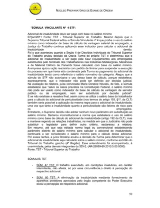 NÚCLEO PREPARATÓRIO DE EXAME DE ORDEM
50
*SÚMULA VINCULANTE Nº 4 STF:
Adicional de insalubridade deve ser pago com base no salário mínimo
07/jan/2011 Fonte: TST - Tribunal Superior do Trabalho. Mesmo depois que o
Supremo Tribunal Federal editou a Súmula Vinculante nº 4 que proíbe o uso do salário
mínimo como indexador de base de cálculo de vantagem salarial de empregado, a
Justiça do Trabalho continua aplicando esse indicador para calcular o adicional de
insalubridade devido.
Foi o que aconteceu quando a Seção II de Dissídios Individuais do Tribunal Superior
do Trabalho anulou decisão da Oitava Turma do próprio TST e determinou que o
adicional de insalubridade a ser pago pela Saur Equipamentos aos empregados
substituídos pelo Sindicato dos Trabalhadores nas Indústrias Metalúrgicas, Mecânicas
e de Material Elétrico de Panambi fosse calculado com base no salário mínimo.
A empresa ajuizou ação rescisória com pedido de liminar para suspender a execução
do processo em que havia sido condenada pela Turma ao pagamento do adicional de
insalubridade tendo como referência o salário normativo da categoria. Alegou que a
súmula do STF não autorizava o uso dessa base de cálculo, porque estabelece,
expressamente, que o indexador não pode ser definido por decisão judicial.
Na avaliação da relatora, juíza convocada Maria Doralice Novaes, de fato, a súmula
estabelece que “salvo os casos previstos na Constituição Federal, o salário mínimo
não pode ser usado como indexador de base de cálculo de vantagem de servidor
público ou de empregado, nem ser substituído por decisão judicial”.
E se não existisse a ressalva final, assim como se utiliza o salário base do trabalhador
para o cálculo do adicional de periculosidade (nos termos do artigo 193, §1º, da CLT)
também seria possível a aplicação da mesma regra para o adicional de insalubridade,
uma vez que tanto a insalubridade quanto a periculosidade são fatores de risco para
os empregados.
Entretanto, o Supremo decidiu não adotar nenhum novo parâmetro em substituição ao
salário mínimo. Declarou inconstitucional a norma que estabelece o uso do salário
mínimo como base de cálculo do adicional de insalubridade (artigo 192 da CLT), mas
a manteve regendo as relações trabalhistas, na medida em que o Judiciário não pode
substituir o legislador para definir outro critério, esclareceu a relatora.
Em resumo, até que seja editada norma legal ou convencional estabelecendo
parâmetro distinto do salário mínimo para calcular o adicional de insalubridade,
continuará a ser considerado o salário mínimo para o cálculo desse adicional.
Por essas razões, a juíza Doralice anulou a decisão da Turma para determinar que o
adicional de insalubridade seja calculado sobre o salário mínimo, conforme acórdão do
Tribunal do Trabalho gaúcho (4ª Região). Esse entendimento foi acompanhado, à
unanimidade, pelos demais integrantes da SDI-2. (AR-26089-89.2010.5.00.0000)
Fonte: TST - Tribunal Superior do Trabalho
SÚMULAS TST
• SÚM. 47 TST: O trabalho executado, em condições insalubres, em caráter
intermitente, não afasta, só por essa circunstância,o direito à percepção do
respectivo adicional.
• SÚM. 80 TST: A eliminação da insalubridade mediante fornecimento de
aparelhos protetores aprovados pelo órgão competente do Poder Executivo
exclui a percepção do respectivo adicional.
 