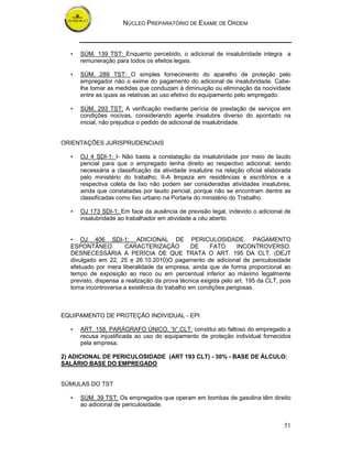 NÚCLEO PREPARATÓRIO DE EXAME DE ORDEM
51
• SÚM. 139 TST: Enquanto percebido, o adicional de insalubridade integra a
remuneração para todos os efeitos legais.
• SÚM. 289 TST: O simples fornecimento do aparelho de proteção pelo
empregador não o exime do pagamento do adicional de insalubridade. Cabe-
lhe tomar as medidas que conduzam à diminuição ou eliminação da nocividade
entre as quais as relativas ao uso efetivo do equipamento pelo empregado.
• SÚM. 293 TST: A verificação mediante perícia de prestação de serviços em
condições nocivas, considerando agente insalubre diverso do apontado na
inicial, não prejudica o pedido de adicional de insalubridade.
ORIENTAÇÕES JURISPRUDENCIAIS
• OJ 4 SDI-1: I- Não basta a constatação da insalubridade por meio de laudo
pericial para que o empregado tenha direito ao respectivo adicional, sendo
necessária a classificação da atividade insalubre na relação oficial elaborada
pelo ministério do trabalho; II-A limpeza em residências e escritórios e a
respectiva coleta de lixo não podem ser consideradas atividades insalubres,
ainda que constatadas por laudo pericial, porque não se encontram dentre as
classificadas como lixo urbano na Portaria do ministério do Trabalho.
• OJ 173 SDI-1: Em face da ausência de previsão legal, indevido o adicional de
insalubridade ao trabalhador em atividade a céu aberto.
• OJ 406 SDI-1: ADICIONAL DE PERICULOSIDADE. PAGAMENTO
ESPONTÂNEO. CARACTERIZAÇÃO DE FATO INCONTROVERSO.
DESNECESSÁRIA A PERÍCIA DE QUE TRATA O ART. 195 DA CLT. (DEJT
divulgado em 22, 25 e 26.10.2010)O pagamento de adicional de periculosidade
efetuado por mera liberalidade da empresa, ainda que de forma proporcional ao
tempo de exposição ao risco ou em percentual inferior ao máximo legalmente
previsto, dispensa a realização da prova técnica exigida pelo art. 195 da CLT, pois
torna incontroversa a existência do trabalho em condições perigosas.
EQUIPAMENTO DE PROTEÇÃO INDIVIDUAL - EPI
• ART. 158, PARÁGRAFO ÚNICO, “b”,CLT: constitui ato faltoso do empregado a
recusa injustificada ao uso do equipamento de proteção individual fornecidos
pela empresa.
2) ADICIONAL DE PERICULOSIDADE (ART 193 CLT) - 30% - BASE DE ÁLCULO:
SALÁRIO BASE DO EMPREGADO
SÚMULAS DO TST
• SÚM. 39 TST: Os empregados que operam em bombas de gasolina têm direito
ao adicional de periculosidade.
 