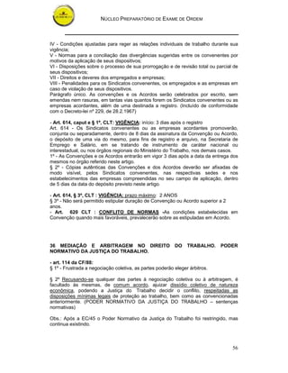 NÚCLEO PREPARATÓRIO DE EXAME DE ORDEM
56
IV - Condições ajustadas para reger as relações individuais de trabalho durante sua
vigência;
V - Normas para a conciliação das divergências sugeridas entre os convenentes por
motivos da aplicação de seus dispositivos;
VI - Disposições sobre o processo de sua prorrogação e de revisão total ou parcial de
seus dispositivos;
VII - Direitos e deveres dos empregados e empresas;
VIII - Penalidades para os Sindicatos convenentes, os empregados e as empresas em
caso de violação de seus dispositivos.
Parágrafo único. As convenções e os Acordos serão celebrados por escrito, sem
emendas nem rasuras, em tantas vias quantos forem os Sindicatos convenentes ou as
empresas acordantes, além de uma destinada a registro. (Incluído de conformidade
com o Decreto-lei nº 229, de 28.2.1967)
- Art. 614, caput e § 1º, CLT: VIGÊNCIA: início: 3 dias após o registro
Art. 614 - Os Sindicatos convenentes ou as empresas acordantes promoverão,
conjunta ou separadamente, dentro de 8 dias da assinatura da Convenção ou Acordo,
o depósito de uma via do mesmo, para fins de registro e arquivo, na Secretaria de
Emprego e Salário, em se tratando de instrumento de caráter nacional ou
interestadual, ou nos órgãos regionais do Ministério do Trabalho, nos demais casos.
1º - As Convenções e os Acordos entrarão em vigor 3 dias após a data da entrega dos
mesmos no órgão referido neste artigo.
§ 2º - Cópias autênticas das Convenções e dos Acordos deverão ser afixadas de
modo visível, pelos Sindicatos convenentes, nas respectivas sedes e nos
estabelecimentos das empresas compreendidas no seu campo de aplicação, dentro
de 5 dias da data do depósito previsto neste artigo.
- Art. 614, § 3º, CLT : VIGÊNCIA: prazo máximo: 2 ANOS
§ 3º - Não será permitido estipular duração de Convenção ou Acordo superior a 2
anos.
- Art. 620 CLT : CONFLITO DE NORMAS -As condições estabelecidas em
Convenção quando mais favoráveis, prevalecerão sobre as estipuladas em Acordo.
36 MEDIAÇÃO E ARBITRAGEM NO DIREITO DO TRABALHO. PODER
NORMATIVO DA JUSTIÇA DO TRABALHO.
- art. 114 da CF/88:
§ 1º - Frustrada a negociação coletiva, as partes poderão eleger árbitros.
§ 2º Recusando-se qualquer das partes à negociação coletiva ou à arbitragem, é
facultado às mesmas, de comum acordo, ajuizar dissídio coletivo de natureza
econômica, podendo a Justiça do Trabalho decidir o conflito, respeitadas as
disposições mínimas legais de proteção ao trabalho, bem como as convencionadas
anteriormente. (PODER NORMATIVO DA JUSTIÇA DO TRABALHO – sentenças
normativas)
Obs.: Após a EC/45 o Poder Normativo da Justiça do Trabalho foi restringido, mas
continua existindo.
 