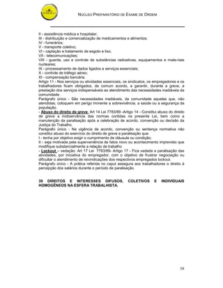 NÚCLEO PREPARATÓRIO DE EXAME DE ORDEM
58
II - assistência médica e hospitalar;
III - distribuição e comercialização de medicamentos e alimentos;
IV - funerários;
V - transporte coletivo;
VI - captação e tratamento de esgoto e lixo;
VII - telecomunicações;
VIII - guarda, uso e controle de substâncias radioativas, equipamentos e mate-riais
nucleares;
IX - processamento de dados ligados a serviços essenciais;
X - controle de tráfego aéreo;
XI - compensação bancária.
Artigo 11 - Nos serviços ou atividades essenciais, os sindicatos, os empregadores e os
trabalhadores ficam obrigados, de comum acordo, a garantir, durante a greve, a
prestação dos serviços indispensáveis ao atendimento das necessidades inadiáveis da
comunidade.
Parágrafo único - São necessidades inadiáveis, da comunidade aquelas que, não
atendidas, coloquem em perigo iminente a sobrevivência, a saúde ou a segurança da
população.
- Abuso do direito de greve: Art 14 Lei 7783/89 -Artigo 14 - Constitui abuso do direito
de greve a inobservância das normas contidas na presente Lei, bem como a
manutenção da paralisação após a celebração de acordo, convenção ou decisão da
Justiça do Trabalho.
Parágrafo único - Na vigência de acordo, convenção ou sentença normativa não
constitui abuso do exercício do direito de greve a paralisação que:
I - tenha por objetivo exigir o cumprimento de cláusula ou condição;
II - seja motivada pela superveniência de fatos novo ou acontecimento imprevisto que
modifique substancialmente a relação de trabalho
- Lockout – vedação: Art 17 Lei 7783/89- Artigo 17 - Fica vedada a paralisação das
atividades, por iniciativa do empregador, com o objetivo de frustrar negociação ou
dificultar o atendimento de reivindicações dos respectivos empregados lockout.
Parágrafo único - A prática referida no caput assegura aos trabalhadores o direito à
percepção dos salários durante o período de paralisação.
39 DIREITOS E INTERESSES DIFUSOS, COLETIVOS E INDIVIDUAIS
HOMOGÊNEOS NA ESFERA TRABALHISTA.
 