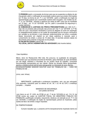 NÚCLEO PREPARATÓRIO DE EXAME DE ORDEM
69
7) PEDIDOS (pedir a concessão da liminar para que se suspenda os efeitos do ato
impugnado; pedir a notificação da autoridade coatora para que preste informações
em 10 dias, na forma do art. 7º, I, Lei 12016/09; pedir a notificação do órgão de
representação judicial que a autoridade coatora está vinculado, nos moldes do art.
7º, II, Lei 12016/09; requerer a abertura de vistas ao MPT para que se manifeste
em 10 dias – art. 12 Lei 12016/09; por fim, pedir a concessão da segurança e,
caráter definitivo.
8) COMUNICAR A JUNTADA DA PROVA PRÈCONSTITUÍDA (art. 830 CLT) –
logo não se protesta pela produção das provas (art. 6,§ 1º, Lei 12016/09 : § 1o
No
caso em que o documento necessário à prova do alegado se ache em repartição
ou estabelecimento público ou em poder de autoridade que se recuse a fornecê-lo
por certidão ou de terceiro, o juiz ordenará, preliminarmente, por ofício, a exibição
desse documento em original ou em cópia autêntica e marcará, para o
cumprimento da ordem, o prazo de 10 (dez) dias. O escrivão extrairá cópias do
documento para juntá-las à segunda via da petição.
9) VALOR DA CAUSA (colocar R$...)
10) LOCAL, DATA E ASSINATURA DO ADVOGADO (não invente dados)
Caso hipotético:
Mévio, dono do Restaurante Alfa Ltda, lhe procurou na qualidade de advogado,
informando que sua empresa encontra-se fechada, após interdição de suas atividades
por ato ilegal, arbitrário e infundado de um auditor fiscal do trabalho, consoante
documentação apresentada por seu cliente. Diante da situação fática apresentada,
aponte a medida judicial cabível para salvaguardar os interesses de seus clientes.
EXCENLENTÍSSIMO SENHOR DOUTOR JIUIZ DO TRABALHO DA ... VARA DO
TRABALHO DE ...
(cinco, seis linhas)
IMPETRANTE, qualificação e endereços completos, vem, por seu advogado
infra assinado, indicando para os efeitos do art. 39, I c/c 44 do CPC o endereço
completo ..., impetrar
MANDADO DE SEGURANÇA
com pedido de liminar
com fulcro no art. 5º, LXIX, da CF/88 c/c art. 1º da lei 12016/09 c/c art. 114, IV, da
CF/88 contra ato coator do AUDITOR FISCAL DO MINISTÉRIO PÚBLICO DO
TRABALHO, qualificação completa, requerendo, desde já, em atenção ao art. 7º, II, da
Lei 12016/09, a notificação do órgão de representação judicial do impetrado, pelas
razões de fato e de direito a seguir expostas:
DA TEMPESTIVIDADE
Cumpre ressaltar que, o presente writ foi tempestivamente impetrado dentro do
 