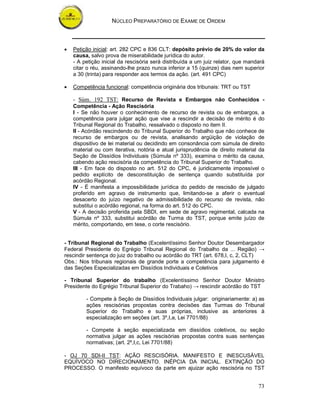 NÚCLEO PREPARATÓRIO DE EXAME DE ORDEM
73
• Petição inicial: art. 282 CPC e 836 CLT: depósito prévio de 20% do valor da
causa, salvo prova de miserabilidade jurídica do autor.
- A petição inicial da rescisória será distribuída a um juiz relator, que mandará
citar o réu, assinando-lhe prazo nunca inferior a 15 (quinze) dias nem superior
a 30 (trinta) para responder aos termos da ação. (art. 491 CPC)
• Competência funcional: competência originária dos tribunais: TRT ou TST
- Súm. 192 TST: Recurso de Revista e Embargos não Conhecidos -
Competência - Ação Rescisória
I - Se não houver o conhecimento de recurso de revista ou de embargos, a
competência para julgar ação que vise a rescindir a decisão de mérito é do
Tribunal Regional do Trabalho, ressalvado o disposto no item II.
II - Acórdão rescindendo do Tribunal Superior do Trabalho que não conhece de
recurso de embargos ou de revista, analisando argüição de violação de
dispositivo de lei material ou decidindo em consonância com súmula de direito
material ou com iterativa, notória e atual jurisprudência de direito material da
Seção de Dissídios Individuais (Súmula nº 333), examina o mérito da causa,
cabendo ação rescisória da competência do Tribunal Superior do Trabalho.
III - Em face do disposto no art. 512 do CPC, é juridicamente impossível o
pedido explícito de desconstituição de sentença quando substituída por
acórdão Regional.
IV - É manifesta a impossibilidade jurídica do pedido de rescisão de julgado
proferido em agravo de instrumento que, limitando-se a aferir o eventual
desacerto do juízo negativo de admissibilidade do recurso de revista, não
substitui o acórdão regional, na forma do art. 512 do CPC.
V - A decisão proferida pela SBDI, em sede de agravo regimental, calcada na
Súmula nº 333, substitui acórdão de Turma do TST, porque emite juízo de
mérito, comportando, em tese, o corte rescisório.
- Tribunal Regional do Trabalho (Excelentíssimo Senhor Doutor Desembargador
Federal Presidente do Egrégio Tribunal Regional do Trabalho da ... Região) →
rescindir sentença do juiz do trabalho ou acórdão do TRT (art. 678,I, c, 2, CLT)
Obs.: Nos tribunais regionais de grande porte a competência para julgamento é
das Seções Especializadas em Dissídios Individuais e Coletivos
- Tribunal Superior do trabalho (Excelentíssimo Senhor Doutor Ministro
Presidente do Egrégio Tribunal Superior do Trabaho) → rescindir acórdão do TST
- Compete à Seção de Dissídios Individuais julgar: originariamente: a) as
ações rescisórias propostas contra decisões das Turmas do Tribunal
Superior do Trabalho e suas próprias, inclusive as anteriores à
especialização em seções (art. 3º,I,a, Lei 7701/88)
- Compete à seção especializada em dissídios coletivos, ou seção
normativa julgar as ações rescisórias propostas contra suas sentenças
normativas; (art. 2º,I,c, Lei 7701/88)
- OJ 70 SDI-II TST: AÇÃO RESCISÓRIA. MANIFESTO E INESCUSÁVEL
EQUÍVOCO NO DIRECIONAMENTO. INÉPCIA DA INICIAL. EXTINÇÃO DO
PROCESSO. O manifesto equívoco da parte em ajuizar ação rescisória no TST
 