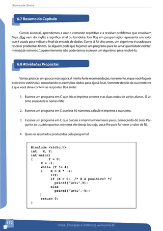 Elisamara de Oliveira
Unisa | Educação a Distância | www.unisa.br
112
Caro(a) aluno(a), aprendemos a usar o comando repetitivo e a resolver problemas que envolvam
flags. Flag vem do inglês e significa sinal ou bandeira. Um flag em programação representa um valor
que é usado para indicar o final da entrada de dados. Como já foi dito antes, um algoritmo é usado para
resolver problemas finitos. Se alguém pede que façamos um programa para ler uma“quantidade indeter-
minada de números...”, aparentemente não poderíamos escrever um algoritmo para resolvê-lo.
6.7 Resumo do Capítulo
6.8 Atividades Propostas
Vamos praticar um pouco mais agora. A minha forte recomendação, novamente, é que você faça os
exercícios sozinho(a), consultando os exemplos dados para ajudá-lo(a). Somente depois da sua tentativa
é que você deve conferir as respostas. Boa sorte!
1.	 Escreva um programa em C que leia e imprima o nome e as duas notas de vários alunos. O úl-
timo aluno terá o nome=FIM.
2.	 Escreva um programa em C que leia 10 números, calcule e imprima a sua soma.
3.	 Escreva um programa em C que calcule e imprima N números pares, começando do zero. Per-
gunte ao usuário quantos números ele deseja (ou seja, peça-lhe para fornecer o valor de N).
4.	 Quais os resultados produzidos pelo programa?
#include <stdio.h>
int X, Y;
int main()
{ Y = 0;
X = -1;
while (Y != 4)
{ X = X * -1;
++Y;
if (X > 0) /* X é positivo? */
printf(“n%i”,Y);
else
printf(“n%i”,-Y);
}
return 0;
}
 