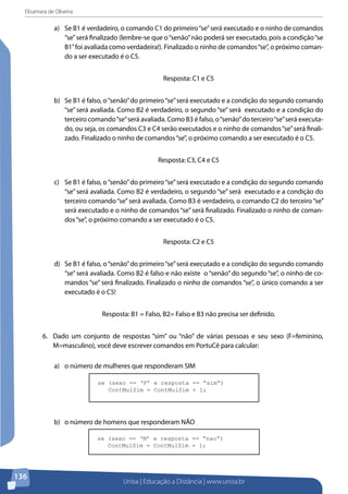Elisamara de Oliveira
Unisa | Educação a Distância | www.unisa.br
136
a)	 Se B1 é verdadeiro, o comando C1 do primeiro“se”será executado e o ninho de comandos
“se”será finalizado (lembre-se que o“senão”não poderá ser executado, pois a condição“se
B1”foi avaliada como verdadeira!). Finalizado o ninho de comandos“se”, o próximo coman-
do a ser executado é o C5.
Resposta: C1 e C5
b)	 Se B1 é falso, o“senão”do primeiro“se”será executado e a condição do segundo comando
“se” será avaliada. Como B2 é verdadeiro, o segundo “se” será executado e a condição do
terceiro comando“se”será avaliada. Como B3 é falso, o“senão”do terceiro“se”será executa-
do, ou seja, os comandos C3 e C4 serão executados e o ninho de comandos“se”será finali-
zado. Finalizado o ninho de comandos“se”, o próximo comando a ser executado é o C5.
Resposta: C3, C4 e C5
c)	 Se B1 é falso, o“senão”do primeiro“se”será executado e a condição do segundo comando
“se” será avaliada. Como B2 é verdadeiro, o segundo “se” será executado e a condição do
terceiro comando“se”será avaliada. Como B3 é verdadeiro, o comando C2 do terceiro“se”
será executado e o ninho de comandos “se” será finalizado. Finalizado o ninho de coman-
dos“se”, o próximo comando a ser executado é o C5.
Resposta: C2 e C5
d)	 Se B1 é falso, o“senão”do primeiro“se”será executado e a condição do segundo comando
“se” será avaliada. Como B2 é falso e não existe o “senão” do segundo “se”, o ninho de co-
mandos “se” será finalizado. Finalizado o ninho de comandos “se”, o único comando a ser
executado é o C5!
Resposta: B1 = Falso, B2= Falso e B3 não precisa ser definido.
6.	 Dado um conjunto de respostas “sim” ou “não” de várias pessoas e seu sexo (F=feminino,
M=masculino), você deve escrever comandos em PortuCê para calcular:
a)	 o número de mulheres que responderam SIM
se (sexo == ‘F’ e resposta == “sim”)
ContMulSim = ContMulSim + 1;
b)	 o número de homens que responderam NÃO
se (sexo == ‘M’ e resposta == “nao”)
ContMulSim = ContMulSim + 1;
 