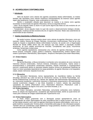 II - ACAROLOGIA E ENTOMOLOGIA
1- Introdução
Além de atuarem como vetores dos agentes causadores destas enfermidades, os insetos
também são reportados como vetores mecânicos (transportadores) de diversos outros agentes
sejam eles bacterianos, fúngicos, virais, protozoários ou helmintos.
Dentre o vocabulário utilizado para descrever os insetos e os ácaros como agentes
envolvidos na transmissão de agentes infecciosos, temos os seguintes termos:
- Vetor: diz-se daquele inseto ou ácaro no qual ocorre alguma das fases do ciclo evolutivo de um
microorganismo infeccioso;
- Transportador: diz-se daquele inseto no qual não ocorre o desenvolvimento biológico (divisão,
multiplicação, mudança de fase evolutiva etc) de um agente infeccioso. Neste caso subentende-se
transmissão do tipo mecânica.
2 - Insetos importantes na Medicina Humana
Na saúde humana, diversos insetos atuam como vetores de agentes infecciosos, como por
exemplo: malária, Doença de Chagas, filarioses, oncocercose e leishmanioses. Para ter-se uma
noção do impacto e importância destas enfermidades humanas, de acordo com a Organização
Mundial da Saúde (OMS) dentro das oito doenças que mais afetam a população mundial
atualmente, as cinco citadas encontram-se incluídas. Completando este grupo, incluiríamos
amebíase, hanseníase e tuberculose.
Como agentes espoliadores, estressantes e/ou vetores de agentes infecciosos humanos
temos moscas, mosquitos, pulgas, piolhos e barbeiros, respectivamente, Ordens Díptera (Sub-
ordens Cyclorrapha e Nematocera), Siphonaptera, Anoplura e Hemíptera (Sub-ordem Reduviidae).
2.1- Ordem Díptera
2.1.1- Moscas
Na família Muscidae, a Musca domestica é conhecida como veiculadora de ovos e larvas de
helmintos (Ascaris lumbricoides, Trichuris trichiuris, Enterobius vermiculares, Taenia solium e
ancilostomídeos) e protozoários (Entamoeba histolytica, Giardia intestinalis e Cryptosporidium
parvum), ocasionando dentre os exemplos listados quadros clínicos de parasitoses intestinais de
maior ou menor gravidade dependendo da carga parasitária, do agente infeccioso e do hospedeiro
(idade, estado nutricional, resposta imune etc).
2.1.2- Mosquitos
Na sub-ordem Nematocera, temos representantes de importância médica na família
Simulidae (Simulium sp.) vetor da larva da Onchocerca volvulus, na família Psychodidae, sub-
família Phlebotominae (Lutzomyia sp.) vetores dos agentes das leishmanioses tegumentares (p.
ex. Leishmania braziliensis, Leishmania mexicana e Leishmania amazonensis) e da leishmaniose
visceral (Leishmania chagasi), e nas tribos Anophelini e Culicini, vetores dos plasmódios
causadores da malária (Plasmodium vivax, Plasmodium falciparum, Plasmodium ovale e
Plasmodium malarie) e de alguns vírus como o da Febre Amarela, p. ex.
2.2- Ordem Hemíptera
Na Ordem Hemíptera, sub-ordem Reduviidae, comumente conhecidos como barbeiros,
temos os vetores dos tripanosomas, causadores das tripanosomíases, dentre as quais temos em
nosso país a Doença de Chagas ocasionada pelo Trypanosoma cruzi.
2.3- Ordem Siphonaptera
A Pulex irritans juntamente com a Xenopsyla queops apresentam-se como os
representantes da ordem Siphonaptera de maior importância para a saúde humana. Isto deve-se
ao fato destas atuarem como vetor de agentes infecciosos de graves enfermidades, como p.ex., a
peste bubônica causada pela Yersinia pestis e transmitida pela pulga do rato (Xenopsyla queops).
Também deve ser considerada a ação deletéria da Tunga penetrans, levando a um quadro clínico
comumente conhecido como “bicho de pé”.
 