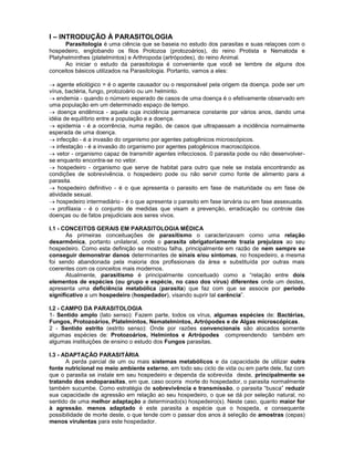 I – INTRODUÇÃO À PARASITOLOGIA
Parasitologia é uma ciência que se baseia no estudo dos parasitas e suas relaçoes com o
hospedeiro, englobando os filos Protozoa (protozoários), do reino Protista e Nematoda e
Platyhelminthes (platelmintos) e Arthropoda (artrópodes), do reino Animal.
Ao iniciar o estudo da parasitologia é conveniente que você se lembre de alguns dos
conceitos básicos utilizados na Parasitologia. Portanto, vamos a eles:
agente etiológico = é o agente causador ou o responsável pela origem da doença. pode ser um
vírus, bactéria, fungo, protozoário ou um helminto.
endemia - quando o número esperado de casos de uma doença é o efetivamente observado em
uma população em um determinado espaço de tempo.
doença endêmica - aquela cuja incidência permanece constante por vários anos, dando uma
idéia de equilíbrio entre a população e a doença.
epidemia - é a ocorrência, numa região, de casos que ultrapassam a incidência normalmente
esperada de uma doença.
infecção - é a invasão do organismo por agentes patogênicos microscópicos.
infestação - é a invasão do organismo por agentes patogênicos macroscópicos.
vetor - organismo capaz de transmitir agentes infecciosos. 0 parasita pode ou não desenvolver-
se enquanto encontra-se no vetor.
hospedeiro - organismo que serve de habitat para outro que nele se instala encontrando as
condições de sobrevivência. o hospedeiro pode ou não servir como fonte de alimento para a
parasita.
hospedeiro definitivo - é o que apresenta o parasito em fase de maturidade ou em fase de
atividade sexual.
hospedeiro intermediário - é o que apresenta o parasito em fase larvária ou em fase assexuada.
profilaxia - é o conjunto de medidas que visam a prevenção, erradicação ou controle das
doenças ou de fatos prejudiciais aos seres vivos.
I.1 - CONCEITOS GERAIS EM PARASITOLOGIA MÉDICA
As primeiras conceituações de parasitismo o caracterizavam como uma relação
desarmônica, portanto unilateral, onde o parasita obrigatoriamente trazia prejuízos ao seu
hospedeiro. Como esta definição se mostrou falha, principalmente em razão de nem sempre se
conseguir demonstrar danos determinantes de sinais e/ou sintomas, no hospedeiro, a mesma
foi sendo abandonada pela maioria dos profissionais da área e substituída por outras mais
coerentes com os conceitos mais modernos.
Atualmente, parasitismo é principalmente conceituado como a “relação entre dois
elementos de espécies (ou grupo e espécie, no caso dos vírus) diferentes onde um destes,
apresenta uma deficiência metabólica (parasita) que faz com que se associe por período
significativo a um hospedeiro (hospedador), visando suprir tal carência”.
I.2 - CAMPO DA PARASITOLOGIA
1- Sentido amplo (lato senso): Fazem parte, todos os vírus, algumas espécies de: Bactérias,
Fungos, Protozoários, Platelmintos, Nematelmintos, Artrópodes e de Algas microscópicas.
2 - Sentido estrito (estrito senso): Onde por razões convencionais são alocados somente
algumas espécies de: Protozoários, Helmintos e Artrópodes compreendendo também em
algumas instituições de ensino o estudo dos Fungos parasitas.
I.3 - ADAPTAÇÃO PARASITÁRIA
A perda parcial de um ou mais sistemas metabólicos e da capacidade de utilizar outra
fonte nutricional no meio ambiente externo, em todo seu ciclo de vida ou em parte dele, faz com
que o parasita se instale em seu hospedeiro e dependa da sobrevida deste, principalmente se
tratando dos endoparasitas, em que, caso ocorra morte do hospedador, o parasita normalmente
também sucumbe. Como estratégia de sobrevivência e transmissão, o parasita “busca” reduzir
sua capacidade de agressão em relação ao seu hospedeiro, o que se dá por seleção natural, no
sentido de uma melhor adaptação a determinado(s) hospedeiro(s). Neste caso, quanto maior for
à agressão, menos adaptado é este parasita a espécie que o hospeda, e consequente
possibilidade de morte deste, o que tende com o passar dos anos à seleção de amostras (cepas)
menos virulentas para este hospedador.
 