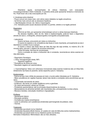 Disenteria aguda, acompanhadas de cólicas intestinais, com evacuações
mucosanguinolentas e febre moderada. O paciente ainda pode apresentar tenesmo e tremores de
frio. Pode haver oito a dez evacuações por dia.
2. Amebíase extra-intestinal
- Pouco comum em nosso meio, com vários casos relatados na região amazônica.
- As formas mais comuns são os abcessos hepáticos.
Manifestações clínicas: dor, febre e hepamegalia.
- A E. histolytica pode causar abcessos também no pulmão, cérebro e na região perianal.
Diagnóstico
- Clínico:
Difícil de ser feito, por apresentar sintomatologia comum a várias doenças intestinais.
No abcesso hepático, além da dor, febre e esplenomegalia, pode-se fazer o diagnóstico
através de raios-x, cintilografia, ultrassonografia e tomografia computadorizada.
- Laboratorial
Exame de fezes, procurando por cistos ou trofozoítos.
O exame do aspecto e da consistência das fezes é muito importante, principalmente se ela é
desintérica e contém muco e sangue.
O exame a fresco das fezes deve ser feito tão logo ela seja emitida, no máximo 20 a 30
minutos após, pois tem o objetivo de encontrar trofozoítos.
Fezes formadas: técnicas de concentração.
Como a emissão de cistos e trofozoítos não é constante, recomenda-se vários exames em
dias alternados.
- Diagnóstico Sorológico:
Elisa, hemaglutinação direta, RIFI.
Aspectos negativos:
* Persistência de títulos por anos;
* Resultado negativo em assintomáticos.
Coproantígenos: feitos com anticorpos monoclonais estes exames modernos são um Elisa feito
diretamente nas fezes do paciente, sendo específico para E. histolytica.
Epidemiologia
- Estima-se que meio milhão de pessoas em todo o mundo estão infectadas por E. histolytica.
- Maior prevalência em regiões tropicais; talvez mais devido a condições sócio-econômicas que ao
clima.
- Transmissão oral através de cistos;
- Endêmica; não tendo um caráter epidêmico como a giardíase.
- Os cistos permanecem viáveis por 20 dias;
- Portadores assintomáticos; são os principais disseminadores da doença.
- Manipuladores de alimentos também são importantes elos, principalmente na área urbana.
- Moscas e baratas; (veiculação mecânica e regurgitação).
Profilaxia
- Saneamento básico;
- Educação sanitária;
- Combate aos insetos sinantrópicos;
- Lavar os alimentos com substâncias amebicidas (permanganato de potássio, iodo).
- Vacinas.
Tratamento
- Amebicidas que atuam na luz intestinal;
- Amebicidas tissulares;(Muito tóxicos, só usados em caso de falha dos outros medicamentos).
- Amebicidas que atuam tanto na luz intestinal quanto nos tecidos;
Derivados imidazólicos: Metronidazol, são os mais utilizados.
 