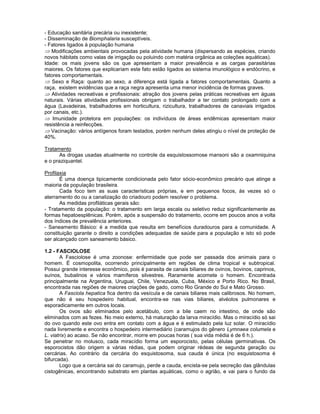 - Educação sanitária precária ou inexistente;
- Disseminação de Biomphalaria susceptíveis.
- Fatores ligados à população humana
Modificações ambientais provocadas pela atividade humana (dispersando as espécies, criando
novos hábitats como valas de irrigação ou poluindo com matéria orgânica as coleções aquáticas).
Idade: os mais jovens são os que apresentam a maior prevalência e as cargas parasitárias
maiores. Os fatores que explicariam este fato estão ligados ao sistema imunológico e endócrino, e
fatores comportamentais.
Sexo e Raça: quanto ao sexo, a diferença está ligada a fatores comportamentais. Quanto a
raça, existem evidências que a raça negra apresenta uma menor incidência de formas graves.
Atividades recreativas e profissionais: atração dos jovens pelas práticas recreativas em águas
naturais. Várias atividades profissionais obrigam o trabalhador a ter contato prolongado com a
água (Lavadeiras, trabalhadores em horticultura, rizicultura, trabalhadores de canaviais irrigados
por canais, etc.).
Imunidade protetora em populações: os indivíduos de áreas endêmicas apresentam maior
resistência a reinfecções.
Vacinação: vários antígenos foram testados, porém nenhum deles atingiu o nível de proteção de
40%.
Tratamento
As drogas usadas atualmente no controle da esquistossomose mansoni são a oxamniquina
e o praziquantel.
Profilaxia
É uma doença tipicamente condicionada pelo fator sócio-econômico precário que atinge a
maioria da população brasileira.
Cada foco tem as suas características próprias, e em pequenos focos, às vezes só o
aterramento do ou a canalização do criadouro podem resolver o problema.
As medidas profiláticas gerais são:
- Tratamento da população: o tratamento em larga escala ou seletivo reduz significantemente as
formas hepatoesplênicas. Porém, após a suspensão do tratamento, ocorre em poucos anos a volta
dos índices de prevalência anteriores.
- Saneamento Básico: é a medida que resulta em benefícios duradouros para a comunidade. A
constituição garante o direito a condições adequadas de saúde para a população e isto só pode
ser alcançado com saneamento básico.
1.2 - FASCIOLOSE
A Fasciolose é uma zoonose: enfermidade que pode ser passada dos animais para o
homem. É cosmopolita, ocorrendo principalmente em regiões de clima tropical e subtropical.
Possui grande interesse econômico, pois é parasita de canais biliares de ovinos, bovinos, caprinos,
suínos, bubalinos e vários mamíferos silvestres. Raramente acomete o homem. Encontrada
principalmente na Argentina, Uruguai, Chile, Venezuela, Cuba, México e Porto Rico. No Brasil,
encontrada nas regiões de maiores criações de gado, como Rio Grande do Sul e Mato Grosso.
A Fasciola hepatica fica dentro da vesícula e de canais biliares mais calibrosos. No homem,
que não é seu hospedeiro habitual, encontra-se nas vias biliares, alvéolos pulmonares e
esporadicamente em outros locais.
Os ovos são eliminados pelo acetábulo, com a bile caem no intestino, de onde são
eliminados com as fezes. No meio externo, há maturação da larva miracídio. Mas o miracídio só sai
do ovo quando este ovo entra em contato com a água e é estimulado pela luz solar. O miracídio
nada livremente e encontra o hospedeiro intermediário (caramujos do gênero Lymnaea columela e
L. viatrix) ao acaso. Se não encontrar, morre em poucas horas ( sua vida média é de 6 h.).
Se penetrar no molusco, cada miracídio forma um esporocisto, pelas células germinativas. Os
esporocistos dão origem a várias rédias, que podem originar rédeas de segunda geração ou
cercárias. Ao contrário da cercária do esquistosoma, sua cauda é única (no esquistosoma é
bifurcada).
Logo que a cercária sai do caramujo, perde a cauda, encista-se pela secreção das glândulas
cistogênicas, encontrando substrato em plantas aquáticas, como o agrião, e vai para o fundo da
 