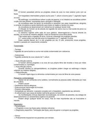 Ciclo
O homem parasitado elimina as proglotes cheias de ovos no meio exterior junto com as
fezes.
Um hospedeiro intermediário próprio (suíno para T. solium e bovino para T. saginata) ingere
os ovos.
No estômago, os embrióforos sofrem a ação da pepsina, e no intestino as oncosferas sofrem
a ação dos sais biliares, importantes para a ativação e liberação.
As oncosferas saem de dentro do embrióforo e penetram nas veias mesentéricas, atingindo
a corrente circulatória e sendo distribuído para todos os órgãos e tecidos do corpo.
As oncosferas se desenvolvem em cisticercos em qualquer tecido mole.
A infecção do homem se dá através da ingestão de carne crua ou mal-cozida de porco ou
boi contendo cisticercos.
O cisticerco ingerido sofre ação do suco gástrico, desenvagina-se e fixa-se através do
escólex, na mucosa do intestino delgado, onde se transforma numa tênia adulta.
Três meses após a ingestão da larva, inicia-se a liberação de proglotes grávidas.
A T. solium pode viver até três anos no hospedeiro e a T. saginata 10 anos.
Estes cestoda liberam de 3 a oito proglotes por dia. O colo, produzindo novas proglotes,
mantém o parasito em crescimento constante.
Transmissão
- Teníase:
* Ingestão de carne bovina ou suína mal cozida contaminada com cisticercos.
- Cisticercose:
* Ingestão acidental de ovos viáveis de T. solium.
Auto-infecção externa;
O homem elimina proglotes e os ovos de sua própria tênia são levadas a boca por mãos
contaminadas ou coprofagia.
Auto-infecção interna;
Durante vômitos ou retroperistaltismo, os proglotes podem chegar ao estômago e depois
voltariam ao intestino delgado.
Heteroinfecção;
O homem ingere água ou alimentos contaminados por ovos de tênia de outra pessoa.
Patogenia e sintomatologia
Apesar de ser conhecida como solitária, normalmente as pessoas estão infectadas por mais
de uma tênia.
Podem causar:
- Fenômenos tóxicos alérgicos;
- Pode provocar hemorragia na mucosa;
- Produzir inflamações.
- Competição por alimento: o parasito compete com o hospedeiro, espoliando seu alimento.
- A cisticercose é que causa as lesões realmente graves no homem.
As manifestações clínicas dependem da localização, do número de parasitos, seu estágio de
desenvolvimento e a característica orgânica do paciente.
Podem atingir qualquer tecido do corpo, mas as mais importantes são as musculares e
neurais.
Diagnóstico
- Parasitológico:
Proglotes e ovos nas fezes pelos métodos rotineiros;
Diagnóstico específico: Tamização das fezes, para recuperar e comparar as proglotes.
- Clínico:
Praticamente impossível nos pacientes com teníase.
 