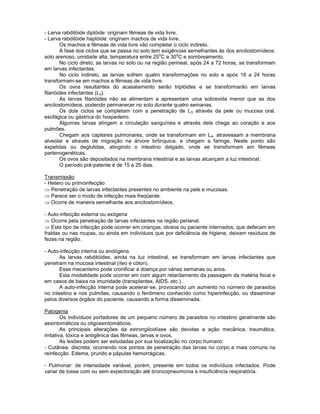 - Larva rabditóide diplóide: originam fêmeas de vida livre;
- Larva rabditóide haplóide: originam machos de vida livre.
Os machos e fêmeas de vida livre vão completar o ciclo indireto.
A fase dos ciclos que se passa no solo tem exigências semelhantes ás dos ancilostomídeos:
solo arenoso, umidade alta, temperatura entre 25
o
C a 30
o
C e sombreamento.
No ciclo direto, as larvas no solo ou na região perineal, após 24 a 72 horas, se transformam
em larvas infectantes.
No ciclo indireto, as larvas sofrem quatro transformações no solo e após 18 a 24 horas
transformam-se em machos e fêmeas de vida livre.
Os ovos resultantes do acasalamento serão triplóides e se transformarão em larvas
filarióides infectantes (L3).
As larvas filarióides não se alimentam e apresentam uma sobrevida menor que as dos
ancilostomídeos, podendo permanecer no solo durante quatro semanas.
Os dois ciclos se completam com a penetração de L3 através da pele ou mucosa oral,
esofágica ou gástrica do hospedeiro.
Algumas larvas atingem a circulação sanguínea e através dela chega ao coração e aos
pulmões.
Chegam aos capilares pulmonares, onde se transformam em L4, atravessam a membrana
alveolar e através de migração na árvore brônquica, e chegam a faringe. Neste ponto são
expelidas ou deglutidas, atingindo o intestino delgado, onde se transformam em fêmeas
partenogenéticas.
Os ovos são depositados na membrana intestinal e as larvas alcançam a luz intestinal.
O período pré-patente é de 15 a 25 dias.
Transmissão
- Hetero ou primoinfecção
Penetração de larvas infectantes presentes no ambiente na pele e mucosas.
Parece ser o modo de infecção mais freqüente.
Ocorre de maneira semelhante aos ancilostomídeos.
- Auto-infecção externa ou exógena
Ocorre pela penetração de larvas infectantes na região perianal.
Este tipo de infecção pode ocorrer em crianças, idosos ou paciente internados, que defecam em
fraldas ou nas roupas, ou ainda em indivíduos que por deficiência de higiene, deixam resíduos de
fezes na região.
- Auto-infecção interna ou endógena
As larvas rabditóides, ainda na luz intestinal, se transformam em larvas infectantes que
penetram na mucosa intestinal (íleo e cólon).
Esse mecanismo pode cronificar a doença por várias semanas ou anos.
Esta modalidade pode ocorrer em com algum retardamento da passagem da matéria fecal e
em casos de baixa na imunidade (transplantes, AIDS, etc.)
A auto-infecção interna pode acelerar-se, provocando um aumento no número de parasitos
no intestino e nos pulmões, causando o fenômeno conhecido como hiperinfecção, ou disseminar
pelos diversos órgãos do paciente, causando a forma disseminada.
Patogenia
Os indivíduos portadores de um pequeno número de parasitos no intestino geralmente são
assintomáticos ou oligossintomáticos.
As principais alterações da estrongiloidíase são devidas a ação mecânica, traumática,
irritativa, tóxica e antigênica das fêmeas, larvas e ovos.
As lesões podem ser estudadas por sua localização no corpo humano:
- Cutânea: discreta, ocorrendo nos pontos de penetração das larvas no corpo e mais comuns na
reinfecção. Edema, prurido e pápulas hemorrágicas.
- Pulmonar: de intensidade variável, porém, presente em todos os indivíduos infectados. Pode
variar de tosse com ou sem expectoração até broncopneumonia e insuficiência respiratória.
 