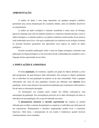 3
APRESENTAÇÃO
A análise de dados é uma etapa importante em qualquer pesquisa científica,
permitindo uma correta interpretação dos resultados obtidos, tanto em trabalhos descritivos
ou experimentais.
A análise de dados ecológicos é bastante semelhante à outras áreas da biologia,
apesar de empregar uma série de métodos numéricos e estatísticos bastante peculiar, como os
índices biológicos, os métodos gráficos e as análises estatísticas multivariadas. Essas técnicas
serão enfatizadas nesse livro, visto que as publicações de estatística ou de ecologia existentes
no mercado brasileiro geralmente não apresentam esses tópicos da análise de dados
ecológicos.
Existem excelentes publicações sobre o tema em língua estrangeira, entretanto uma
publicação em língua portuguesa se faz necessária devido a dificuldade dos estudantes com o
linguajar técnico apresentado nessas obras.
1. POPULAÇÕES E AMOSTRAS
O termo população, em estatística, significa um grupo de objetos definido a priori
pelo pesquisador, do qual desejasse obter informações. Em ecologia os objetos geralmente
são os indivíduos de uma população de espécies ou de uma comunidade. Todo e qualquer
subconjunto não vazio de uma população constitui por definição uma amostra dessa
população. Assim, uma amostra é uma parcela da população que examinamos efetivamente a
fim de obter as informações desejadas.
As informações em ecologia quase sempre são obtidas realizando-se uma
amostragem da população. Em circunstâncias possíveis de se obter informações de todos os
indivíduos de uma população, diz-se que foi realizado um censo.
O planejamento amostral ou desenho experimental diz respeito ao método
utilizado para escolher a amostra da população ou organizar os indivíduos que farão parte de
um experimento. Planejamentos e desenhos inapropriados podem levar a conclusões
falaciosas. Além disso, o planejamento de um estudo é tendencioso quando favorece
sistematicamente certos resultados.
 