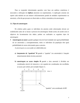 4
Para se responder determinadas questões com base em análises estatísticas é
necessário a utilização de réplicas amostrais ou experimentais. A replicação consiste em
repetir cada método em um número suficientemente grande de unidades experimentais ou
amostrais, a fim de que possam ser observados os efeitos sistemáticos da amostragem.
1.1. Tipos de amostragem
Os critérios pelos quais os indivíduos da amostra serão selecionados devem ser
estabelecidos antes de se iniciar o processo de amostragem. Sendo assim, de acordo com os
objetivos do levantamento dos dados, podem ser realizados os seguintes tipos de
amostragem:
• Amostragem ao acaso: quando qualquer área do local estudado tem igual probabilidade
de ser amostrada e, conseqüentemente, todos os indivíduos da população têm igual
probabilidade de serem selecionados para a amostra.
A amostragem ao acaso pode ser subdividida em:
a) lançamento de “quadrats” quando o “quadrat” (ou amostrador) é lançado
aleatoriamente dentro da área amostral.
b) amostragem ao acaso simples quando a área amostral é dividida em
coordenadas através de transectos e em seguida tais coordenadas são escolhidas
ao acaso, por sorteio, por exemplo (figura 1).
1 2 3 4 5
1
2
3
4 “quadrat” com coordenada A4.B3
trena A
trena B
 
