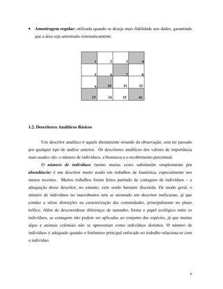 6
• Amostragem regular: utilizada quando se deseja mais fidelidade nos dados, garantindo
que a área seja amostrada sistematicamente.
1.2. Descritores Analíticos Básicos
Um descritor analítico é aquele diretamente oriundo da observação, sem ter passado
por qualquer tipo de análise anterior. Os descritores analíticos dos valores de importância
mais usados são: o número de indivíduos, a biomassa e o recobrimento percentual.
O número de indivíduos (termo muitas vezes substituído simplesmente por
abundância) é um descritor muito usado em trabalhos de faunística, especialmente nos
menos recentes. Muitos trabalhos foram feitos partindo de contagens de indivíduos – a
adequação desse descritor, no entanto, vem sendo bastante discutida. De modo geral, o
número de indivíduos no macrobentos tem se mostrado um descritor ineficiente, já que
conduz a sérias distorções na caracterização das comunidades, principalmente no plano
trófico. Além de desconsiderar diferenças de tamanho, forma e papel ecológico entre os
indivíduos, as contagens não podem ser aplicadas ao conjunto das espécies, já que muitas
algas e animais coloniais não se apresentam como indivíduos distintos. O número de
indivíduos é adequado quando o fenômeno principal enfocado no trabalho relaciona-se com
o indivíduo.
1 2 3 4
65 7 8
9 10 11 12
13 14 15 16
 