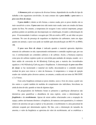 7
A biomassa pode ser expressa de diversas formas, dependendo da escolha do tipo de
trabalho e dos organismos envolvidos. As mais comuns são o peso úmido, o peso seco e o
peso seco livre de cinzas.
O peso úmido é, dentre as três formas, a menos usada, pois os pesos úmidos são os
mais suscetíveis a erros. O peso seco tem sido muito mais usado, tanto em estudos da fauna
quanto da flora. No entanto, a temperatura de secagem é uma variável importante, porque
gorduras podem ser perdidas por decomposição ou volatilização, levando a subestimação do
peso. O recomendado é realizar a secagem por 24h em estufa a 60ºC, ou até obter um peso
constante. No caso da presença de esqueletos ou depósitos de carbonatos, tanto em algas
quanto em animais, o peso seco pode ser medido após descalcificação em HCl 5% ou HNO3
1M.
O peso seco livre de cinzas é indicado quando o material apresenta depósitos
minerais de carbonatos ou não, representando estritamente o conteúdo orgânico que, por sua
vez, é correlacionado aos conteúdos calóricos e de carbono. Assim, a biomassa expressa
como peso de carbono orgânico pode ser convertida para unidades de energia, usando –se o
fator médio de conversão de 46 KJoules/g Carb.org para a maioria dos invertebrados
aquáticos e 44,9 KJoules/g Carb.org para o fitoplâncton. A determinação do peso seco livre
de cinzas se faz incinerando o material em mufla; descontando-se o conteúdo mineral
residual do peso seco tem-se o valor da biomassa. A temperatura e o tempo de ignição
usados são variados pelos diversos autores, no entanto, a média está em torno de 500-550ºC
e 2 a 5 horas.
Com certa freqüência estimam-se pesos úmidos, secos e livre de cinzas a partir uns
dos outros e a partir também de medidas de comprimento dos indivíduos, biovolume ou
ainda da área do talo, quando se trata de algumas algas.
Os pesquisadores do fitobentos foram os primeiros a aperfeiçoar alternativas não
destrutivas para quantificar a abundância de uma espécie, como a determinação da
freqüência e do recobrimento. Apesar de serem ambos relacionados com a ocupação do
espaço, ambos são bastante distintos: a freqüência, de natureza semi-quantitativa, é o número
relativo de amostras em que a espécie se faz presente; o recobrimento é a área percentual de
substrato ocupada por determinada espécie. De fato, com a diminuição do tamanho da
amostra, o valor da freqüência se aproxima do valor de recobrimento, até se estabilizar a
 