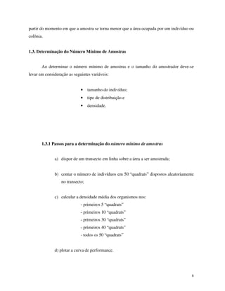 8
partir do momento em que a amostra se torna menor que a área ocupada por um indivíduo ou
colônia.
1.3. Determinação do Número Mínimo de Amostras
Ao determinar o número mínimo de amostras e o tamanho do amostrador deve-se
levar em consideração as seguintes variáveis:
• tamanho do indivíduo;
• tipo de distribuição e
• densidade.
1.3.1 Passos para a determinação do número mínimo de amostras
a) dispor de um transecto em linha sobre a área a ser amostrada;
b) contar o número de indivíduos em 50 “quadrats” dispostos aleatoriamente
no transecto;
c) calcular a densidade média dos organismos nos:
- primeiros 5 “quadrats”
- primeiros 10 “quadrats”
- primeiros 30 “quadrats”
- primeiros 40 “quadrats”
- todos os 50 “quadrats”
d) plotar a curva de performance.
 