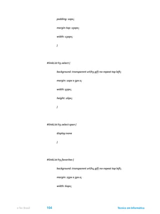 padding: 10px;
	 margin-top: 150px;
	 width: 130px;
	 }
#linkList h3.select {
	 background: transparent url(h3.gif) no-repeat top left;
	 margin: 10px 0 5px 0;
	 width: 97px;
	 height: 16px;
	 }
#linkList h3.select span {
	 display:none
	 }
#linkList h3.favorites {
	 background: transparent url(h4.gif) no-repeat top left;
	 margin: 25px 0 5px 0;
	 width: 60px;
Técnico em Informáticae-Tec Brasil 104
 