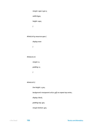 margin: 25px 0 5px 0;
	 width:63px;
	 height: 10px;
	 }
#linkList h3.resources span {
	 display:none
	 }
#linkList ul {
	 margin: 0;
	 padding: 0;
	 }
#linkList li {
	 line-height: 2.5ex;
	 background: transparent url(cr1.gif) no-repeat top center;
	 display: block;
	 padding-top: 5px;
	 margin-bottom: 5px;
Técnico em Informáticae-Tec Brasil 106
 