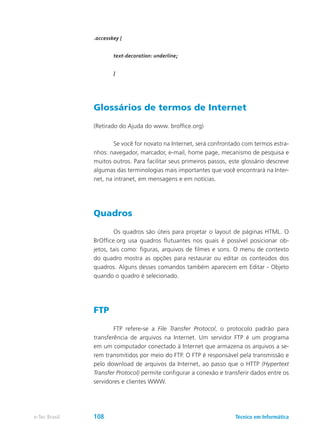 .accesskey {
	 text-decoration: underline;
	 }
Glossários de termos de Internet
(Retirado do Ajuda do www. broffice.org)
	 Se você for novato na Internet, será confrontado com termos estra-
nhos: navegador, marcador, e-mail, home page, mecanismo de pesquisa e
muitos outros. Para facilitar seus primeiros passos, este glossário descreve
algumas das terminologias mais importantes que você encontrará na Inter-
net, na intranet, em mensagens e em notícias.
Quadros
	 Os quadros são úteis para projetar o layout de páginas HTML. O
BrOffice.org usa quadros flutuantes nos quais é possível posicionar ob-
jetos, tais como: figuras, arquivos de filmes e sons. O menu de contexto
do quadro mostra as opções para restaurar ou editar os conteúdos dos
quadros. Alguns desses comandos também aparecem em Editar - Objeto
quando o quadro é selecionado.
FTP
	 FTP refere-se a File Transfer Protocol, o protocolo padrão para
transferência de arquivos na Internet. Um servidor FTP é um programa
em um computador conectado à Internet que armazena os arquivos a se-
rem transmitidos por meio do FTP. O FTP é responsável pela transmissão e
pelo download de arquivos da Internet, ao passo que o HTTP (Hypertext
Transfer Protocol) permite configurar a conexão e transferir dados entre os
servidores e clientes WWW.
Técnico em Informáticae-Tec Brasil 108
 