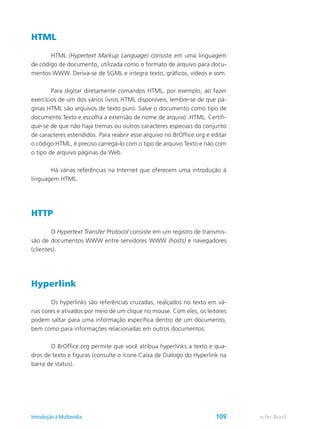 HTML
	 HTML (Hypertext Markup Language) consiste em uma linguagem
de código de documento, utilizada como o formato de arquivo para docu-
mentos WWW. Deriva-se de SGML e integra texto, gráficos, vídeos e som.
	 Para digitar diretamente comandos HTML, por exemplo, ao fazer
exercícios de um dos vários livros HTML disponíveis, lembre-se de que pá-
ginas HTML são arquivos de texto puro. Salve o documento como tipo de
documento Texto e escolha a extensão de nome de arquivo .HTML. Certifi-
que-se de que não haja tremas ou outros caracteres especiais do conjunto
de caracteres estendidos. Para reabrir esse arquivo no BrOffice.org e editar
o código HTML, é preciso carregá-lo com o tipo de arquivo Texto e não com
o tipo de arquivo páginas da Web.
	 Há várias referências na Internet que oferecem uma introdução à
linguagem HTML.
HTTP
	 O Hypertext Transfer Protocol consiste em um registro de transmis-
são de documentos WWW entre servidores WWW (hosts) e navegadores
(clientes).
Hyperlink
	 Os hyperlinks são referências cruzadas, realçados no texto em vá-
rias cores e ativados por meio de um clique no mouse. Com eles, os leitores
podem saltar para uma informação específica dentro de um documento,
bem como para informações relacionadas em outros documentos.
	 O BrOffice.org permite que você atribua hyperlinks a texto e qua-
dros de texto e figuras (consulte o ícone Caixa de Diálogo do Hyperlink na
barra de status).
e-Tec BrasilIntrodução à Multimídia 109
 