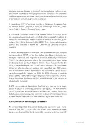 educação superior, básica e profissional, pluricurriculares e multicampi, es-
pecializados na oferta de educação profissional e tecnológica nas diferentes
modalidades de ensino, com base na conjugação de conhecimentos técnicos
e tecnológicos com as suas práticas pedagógicas.
A expansão do CEFET-SP tem ainda previstas os Campus de Araraquara, Ava-
ré, Barretos, Birigui, Campinas, Catanduva, Itapetininga, Piracicaba, , Presi-
dente Epitácio, Registro, Suzano e Votuporanga.
A Unidade de Ensino Descentralizada de São João da Boa Vista é uma unida-
de educacional subordinada ao Centro Federal de Educação Tecnológica de
São Paulo, autorizada pela Portaria nº 1715 do Ministro da Educação, publi-
cada no Diário Oficial da União de 20/10/2006. Tem estrutura administrativa
definida pela resolução nº 136/06 de 16/11/2006 do Conselho Diretor do
CEFET-SP.
A história do campus se inicia no ano de 1998 quando é formulado o projeto
para a criação do CEPRO em São João da Boa Vista. No ano seguinte o an-
teprojeto é aprovado pelo Programa de Expansão da Educação Profissional
(PROEP). No mesmo ano se dá o início das obras para construção do prédio
em terreno doado por Paulo Roberto Merlin e Flávio Augusto Canto. Em
2004, o prédio é entregue com 2529m², sendo constituído de onze labora-
tórios, seis salas de aulas, um auditório com capacidade para 150 lugares,
sala de multimídia e demais dependências. As atividades do Centro de Edu-
cação Profissional são iniciadas em 2005. Em 2006 é firmado o convênio
entre o CEPRO e CEFET-SP, com apoio da prefeitura municipal para a federa-
lização da unidade. Em Janeiro de 2007 o CEFET-SP / UNED SBV iniciou suas
atividades no município.
O IFSP, no município de São João da Boa Vista, veio para atender a neces-
sidade de educar os jovens são joanenses e da região, a fim de habilitá-los
para o ingresso nos setores de indústria e informática, os quais demandam
trabalhadores capacitados para o progresso no desenvolvimento econômico
e para o fortalecimento do pólo educacional na região leste do estado.
Atuação do IFSP na Educação a Distância
No contexto da política de expansão da educação superior no país, imple-
mentada pelo MEC, a EaD coloca-se como uma modalidade impor-
tante no seu desenvolvimento. Nesse sentido, criou-se uma direção para EaD
e-Tec BrasilIntrodução à Multimídia 11
 