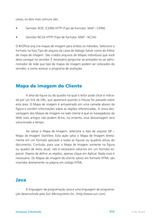 cesso; os dois mais comuns são:
•	 Servidor W3C (CERN) HTTP (Tipo de Formato: MAP - CERN)
•	 Servidor NCSA HTTP (Tipo de formato: MAP - NCSA)
O BrOffice.org cria mapas de imagem para ambos os métodos. Selecione o
formato na lista Tipo de arquivo da caixa de diálogo Salvar como do Editor
de mapa de imagem. São criados arquivos de Mapas individuais que você
deve carregar no servidor. É necessário perguntar ao provedor ou ao admi-
nistrador de rede que tipo de mapas de imagem podem ser colocados do
servidor, e como acessar o programa de avaliação.
Mapa de imagem do Cliente
	 A área da figura ou do quadro na qual o leitor pode clicar é indica-
da por um link de URL, que aparecerá quando o mouse for passado sobre
esta área. O Mapa de imagem é armazenado em uma camada abaixo da
figura e contém informações sobre as regiões referenciadas. A única des-
vantagem dos Mapas de imagem no lado cliente é que os navegadores da
Web mais antigos não podem lê-los; no entanto, essa desvantagem será
solucionada a tempo.
	 Ao salvar o Mapa de Imagem, selecione o tipo de arquivo SIP –
Mapa de Imagem StarView. Esta ação salva o Mapa de Imagem direta-
mente em um formato aplicável a todas as figuras ou quadros ativos do
documento. Contudo, para usar o Mapa de Imagem somente na figura
ou quadro de texto atual, não é necessário salvá-los em um formato es-
pecial. Depois de definir as regiões, apenas clique em Aplicar. Nada mais é
necessário. Os Mapas de imagem do cliente salvos em formato HTML são
inseridos diretamente na página em código HTML.
Java
	 A linguagem de programação Java é uma linguagem de programa-
ção desenvolvida pela Sun Microsystems Inc. (http://www.sun.com) 	
e-Tec BrasilIntrodução à Multimídia 111
 