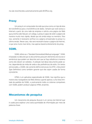 ma são reconhecidos automaticamente pelo BrOffice.org.
Proxy
	 Um proxy é um computador da rede que atua como um tipo de área
de transferência para a transferência de dados. Sempre que você acessa a
Internet a partir de uma rede da empresa e solicita uma página da Web
que já tenha sido lida por um colega, o proxy é capaz de exibir a página de
maneira muito mais rápida, desde que ela ainda esteja na memória. Para
isso, somente é necessário verificar se a página armazenada no proxy é a
última versão. Nesse caso, não será necessário baixar a página da Internet,
o que seria muito mais lento, mas apenas baixá-la diretamente do proxy.
SGML
	 SGML refere-se a “Standard Generalized Markup Language”. SGML
é baseada na idéia de que os documentos possuem elementos estruturais e
semânticos que podem ser descritos sem que se faça referência à maneira
como eles devem ser exibidos. A exibição real desse documento pode va-
riar, dependendo da mídia de saída e das preferências de estilo. Em textos
estruturados, a SGML não somente define estruturas (na DTD = Document
Type Definition) como também garante que elas sejam usadas de forma
consistente.
	 HTML é um aplicativo especializado de SGML. Isso significa que a
maioria dos navegadores da Web oferece suporte apenas a uma faixa limi-
tada de padrões de SGML, e praticamente todos os sistemas compatíveis
com SGML podem produzir páginas HTML atraentes.
Mecanismos de pesquisa
	 Um mecanismo de pesquisa (busca) é um serviço da Internet que
é usado para explorar uma vasta quantidade de informações por meio de
palavras-chave.
e-Tec BrasilIntrodução à Multimídia 113
 