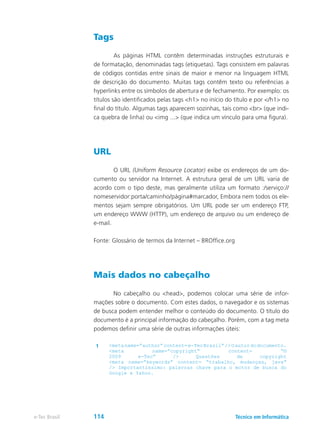 Tags
	 As páginas HTML contêm determinadas instruções estruturais e
de formatação, denominadas tags (etiquetas). Tags consistem em palavras
de códigos contidas entre sinais de maior e menor na linguagem HTML
de descrição do documento. Muitas tags contêm texto ou referências a
hyperlinks entre os símbolos de abertura e de fechamento. Por exemplo: os
títulos são identificados pelas tags <h1> no início do título e por </h1> no
final do título. Algumas tags aparecem sozinhas, tais como <br> (que indi-
ca quebra de linha) ou <img ...> (que indica um vínculo para uma figura).
URL
	 O URL (Uniform Resource Locator) exibe os endereços de um do-
cumento ou servidor na Internet. A estrutura geral de um URL varia de
acordo com o tipo deste, mas geralmente utiliza um formato :/serviço://
nomeservidor:porta/caminho/página#marcador, Embora nem todos os ele-
mentos sejam sempre obrigatórios. Um URL pode ser um endereço FTP,
um endereço WWW (HTTP), um endereço de arquivo ou um endereço de
e-mail.
Fonte: Glossário de termos da Internet – BROffice.org
Mais dados no cabeçalho
	 No cabeçalho ou <head>, podemos colocar uma série de infor-
mações sobre o documento. Com estes dados, o navegador e os sistemas
de busca podem entender melhor o conteúdo do documento. O título do
documento é a principal informação do cabeçalho. Porém, com a tag meta
podemos definir uma série de outras informações úteis:
1 <metaname=”author”content=e-TecBrasil”/>Oautordodocumento.
<meta name=”copyright” content= “©
2009 e-Tec” /> Questões de copyright
<meta name=”keywords” content= “trabalho, mudanças, java”
/> Importantíssimo: palavras chave para o motor de busca do
Google e Yahoo.
Técnico em Informáticae-Tec Brasil 114
 
