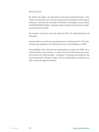 dentro do IF SP.
No âmbito da política de expansão da educação profissionalizante, o Mi-
nistério da Educação, por meio da articulação da Secretaria de Educação a
Distância e Secretaria de Educação Profissional e Tecnológica, lança o Edital
01/2007/SEED/SETEC/MEC, dispondo sobre o Programa Escola Técnica Aber-
ta do Brasil (e-Tec Brasil).
Tal iniciativa constitui-se uma das ações do Plano de Desenvolvimento da
Educação.
Visando oferta de cursos da educação técnica e profissional o IF SP foi sele-
cionado pelo programa e-Tec Brasil para iniciar suas atividades em 2009.
Tais atividades foram efetivamente implantadas em agosto de 2009 com a
criação de dois cursos técnicos – a saber: técnico em informática para inter-
net e técnico em administração – atingindo 5 municípios do estado de São
Paulo (Araraquara, Barretos, Itapevi, Franca e Jaboticabal) e ampliando em
500 a oferta de vagas do Instituto.
Técnico em Informáticae-Tec Brasil 12
 