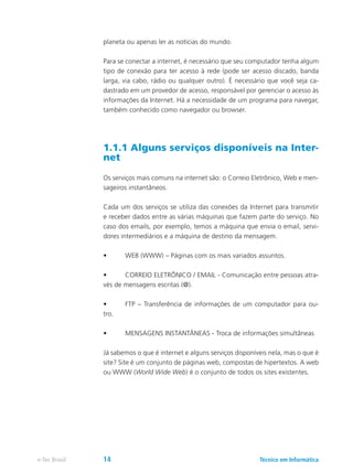 planeta ou apenas ler as notícias do mundo.
Para se conectar a internet, é necessário que seu computador tenha algum
tipo de conexão para ter acesso à rede (pode ser acesso discado, banda
larga, via cabo, rádio ou qualquer outro). É necessário que você seja ca-
dastrado em um provedor de acesso, responsável por gerenciar o acesso às
informações da Internet. Há a necessidade de um programa para navegar,
também conhecido como navegador ou browser.
1.1.1 Alguns serviços disponíveis na Inter-
net
Os serviços mais comuns na internet são: o Correio Eletrônico, Web e men-
sageiros instantâneos.
Cada um dos serviços se utiliza das conexões da Internet para transmitir
e receber dados entre as várias máquinas que fazem parte do serviço. No
caso dos emails, por exemplo, temos a máquina que envia o email, servi-
dores intermediários e a máquina de destino da mensagem.
•	 WEB (WWW) – Páginas com os mais variados assuntos.
•	 CORREIO ELETRÔNICO / EMAIL - Comunicação entre pessoas atra-
vés de mensagens escritas (@).
•	 FTP – Transferência de informações de um computador para ou-
tro.
•	 MENSAGENS INSTANTÂNEAS - Troca de informações simultâneas
Já sabemos o que é internet e alguns serviços disponíveis nela, mas o que é
site? Site é um conjunto de páginas web, compostas de hipertextos. A web
ou WWW (World Wide Web) é o conjunto de todos os sites existentes.
Técnico em Informáticae-Tec Brasil 14
 