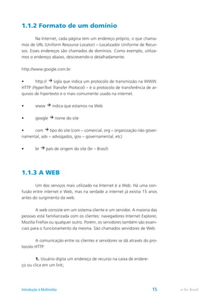 1.1.2 Formato de um domínio
	 Na Internet, cada página tem um endereço próprio, o que chama-
mos de URL (Uniform Resource Locator) – Localizador Uniforme de Recur-
sos. Esses endereços são chamados de domínios. Como exemplo, utiliza-
mos o endereço abaixo, descrevendo-o detalhadamente.
http://www.google.com.br
•	 http:// sigla que indica um protocolo de transmissão na WWW.
HTTP (HyperText Transfer Protocol) – é o protocolo de transferência de ar-
quivos de hipertexto e o mais comumente usado na internet.
•	 www indica que estamos na Web
•	 google nome do site
•	 com tipo do site (com – comercial, org – organização não gover-
namental, adv – advogados, gov – governamental, etc)
•	 br país de origem do site (br – Brasil)
1.1.3 A WEB
	 Um dos serviços mais utilizado na Internet é a Web. Há uma con-
fusão entre internet e Web, mas na verdade a internet já existia 15 anos
antes do surgimento da web.
	 A web consiste em um sistema cliente e um servidor. A maioria das
pessoas está familiarizada com os clientes: navegadores Internet Explorer,
Mozilla Firefox ou qualquer outro. Porém, os servidores também são essen-
ciais para o funcionamento da mesma. São chamados servidores de Web.
	 A comunicação entre os clientes e servidores se dá através do pro-
tocolo HTTP:
	 1. Usuário digita um endereço de recurso na caixa de endere-
ço ou clica em um link;
e-Tec BrasilIntrodução à Multimídia 15
 