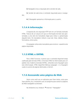 2. Navegador envia a requisição até o servidor de web;
	 3. Servidor de web envia o conteúdo requisitado para o navega-
dor;
	 4. O Navegador apresenta a informação para o usuário.
1.1.4 A Informação
	 A resposta de uma requisição HTTP vem em um formato chamado
HTML. Trata-se de um arquivo em que as informações de texto são apre-
sentadas a uma série de marcadores (tags) para indicar a apresentação
daquele texto. Os marcadores indicam o que são: listas, tabelas, títulos,
formulários, entre outros.
	 O navegador utiliza estes marcadores para construir a aparência da
página requisitada.
1.1.5 HTML e XHTML
	 Para a Web funcionar, é preciso que o conteúdo disponível esteja
codificado pelo formato HTML. O formato HTML foi reformulado para um
padrão mais moderno chamado XHTML, utilizando outra linguagem para
esta reformulação. HTML (HyperText Markup Language) – é a linguagem
usada na autoria de páginas destinadas a internet.
1.1.6 Acessando uma página da Web
	 Assim como você usa um aplicativo para fazer textos, outro para
fazer planilha, etc, é necessário usar um programa para acessar as páginas
da Web (navegador ou browser).
	 No Ambiente Linux: Botão K Internet / “Navegador”
Técnico em Informáticae-Tec Brasil 16
 