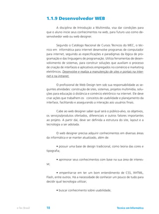1.1.9 Desenvolvedor WEB
	 A disciplina de Introdução a Multimídia, visa dar condições para
que o aluno inicie seus conhecimentos na web, para futuro uso como de-
senvolvedor web ou web designer.
	 Segundo o Catálogo Nacional de Cursos Técnicos do MEC, o téc-
nico em informática para internet desenvolve programas de computador
para internet, seguindo as especificações e paradigmas da lógica de pro-
gramação e das linguagens de programação. Utiliza ferramentas de desen-
volvimento de sistemas, para construir soluções que auxiliam o processo
de criação de interfaces e aplicativos empregados no comércio e marketing
eletrônicos. Desenvolve e realiza a manutenção de sites e portais na inter-
net e na intranet.
	 O profissional de Web Design tem sob sua responsabilidade as se-
guintes atividades: construção de sites, sistemas, projetos multimídia, solu-
ções para educação à distância e comércio eletrônico na internet. Ele deve
criar ações que trabalhem os conceitos de usabilidade e planejamento da
interface, facilitando e assegurando a interação aos usuários finais.
	 Cabe ao web designer saber qual será o público-alvo, os objetivos,
os serviços/produtos ofertados, diferenciais e outros fatores importantes
ao projeto. A partir daí, deve ser definida a estrutura do site, layout e a
tecnologia a ser adotada.
	 O web designer precisa adquirir conhecimentos em diversas áreas
da informática e se manter atualizado, além de:
	 • possuir uma base de design tradicional, como teoria das cores e
tipografia;
	 • aprimorar seus conhecimentos com base na sua área de interes-
se;
	 • empenhar-se em ter um bom entendimento de CSS, XHTML,
Flash, entre outros. Há a necessidade de conhecer um pouco de tudo para
decidir qual tecnologia utilizar;
	 • buscar conhecimento sobre usabilidade;
Técnico em Informáticae-Tec Brasil 18
 