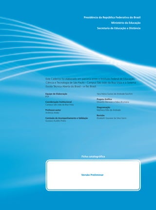 Presidência da República Federativa do Brasil
Ministério da Educação
Secretaria de Educação a Distância
Equipe de Elaboração
IFSP
Coordenação Institucional
Campus São João da Boa Vista
Professor-autor
Andreza Areão
Comissão de Acompanhamento e Validação
Gustavo Aurélio Prieto
Yara Maria Guisso de Andrade Facchini
Projeto Gráfico
Eduardo Meneses e Fábio Brumana
Diagramação
Matheus Félix de Andrade
Revisão
Elizabeth Gouveia da Silva Vanni
Ficha catalográfica
Este Caderno foi elaborado em parceria entre o Instituto Federal de Educação,
Ciência e Tecnologia de São Paulo - Campus São João da Boa Vista e o Sistema
Escola Técnica Aberta do Brasil – e-Tec Brasil.
Versão Preliminar
 