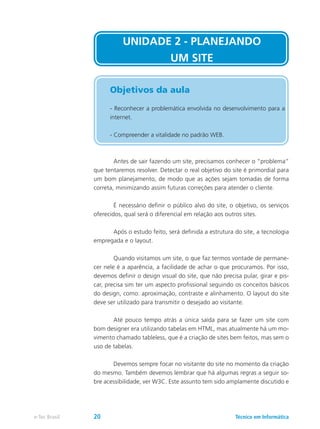 UNIDADE 2 - PLANEJANDO
UM SITE
Objetivos da aula
- Reconhecer a problemática envolvida no desenvolvimento para a
internet.
- Compreender a vitalidade no padrão WEB.
	 Antes de sair fazendo um site, precisamos conhecer o “problema”
que tentaremos resolver. Detectar o real objetivo do site é primordial para
um bom planejamento, de modo que as ações sejam tomadas de forma
correta, minimizando assim futuras correções para atender o cliente.
	 É necessário definir o público alvo do site, o objetivo, os serviços
oferecidos, qual será o diferencial em relação aos outros sites.
	 Após o estudo feito, será definida a estrutura do site, a tecnologia
empregada e o layout.
	 Quando visitamos um site, o que faz termos vontade de permane-
cer nele é a aparência, a facilidade de achar o que procuramos. Por isso,
devemos definir o design visual do site, que não precisa pular, girar e pis-
car, precisa sim ter um aspecto profissional seguindo os conceitos básicos
do design, como: aproximação, contraste e alinhamento. O layout do site
deve ser utilizado para transmitir o desejado ao visitante.
	 Até pouco tempo atrás a única saída para se fazer um site com
bom designer era utilizando tabelas em HTML, mas atualmente há um mo-
vimento chamado tableless, que é a criação de sites bem feitos, mas sem o
uso de tabelas.
	 Devemos sempre focar no visitante do site no momento da criação
do mesmo. Também devemos lembrar que há algumas regras a seguir so-
bre acessibilidade, ver W3C. Este assunto tem sido amplamente discutido e
Técnico em Informáticae-Tec Brasil 20
 