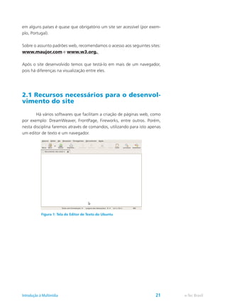 em alguns países é quase que obrigatório um site ser acessível (por exem-
plo, Portugal).
Sobre o assunto padrões web, recomendamos o acesso aos seguintes sites:
www.maujor.com e www.w3.org.
Após o site desenvolvido temos que testá-lo em mais de um navegador,
pois há diferenças na visualização entre eles.
2.1 Recursos necessários para o desenvol-
vimento do site
	 Há vários softwares que facilitam a criação de páginas web, como
por exemplo: DreamWeaver, FrontPage, Fireworks, entre outros. Porém,
nesta disciplina faremos através de comandos, utilizando para isto apenas
um editor de texto e um navegador.
Figura 1: Tela do Editor de Texto do Ubuntu
e-Tec BrasilIntrodução à Multimídia 21
 