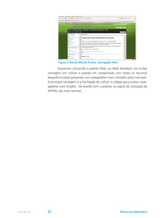 Estaremos utilizando o padrão Web, ou Web Standard. Há muitas
vantagens em utilizar o padrão em comparação com todos os recursos
despadronizados presentes nos navegadores mais utilizados pelo mercado.
A principal vantagem é a facilidade de utilizar o código para outros nave-
gadores mais simples. De acordo com o padrão, as regras de utilização de
XHTML são mais restritas.
Figura 2: Tela do Mozilla Firefox - Navegador Web
Técnico em Informáticae-Tec Brasil 22
 