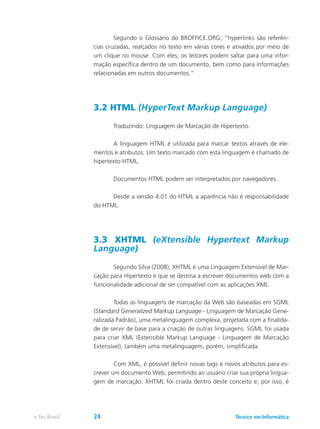Segundo o Glossário do BROFFICE.ORG, “hyperlinks são referên-
cias cruzadas, realçados no texto em várias cores e ativados por meio de
um clique no mouse. Com eles, os leitores podem saltar para uma infor-
mação específica dentro de um documento, bem como para informações
relacionadas em outros documentos.”
3.2 HTML (HyperText Markup Language)
	 Traduzindo: Linguagem de Marcação de Hipertexto.
	 A linguagem HTML é utilizada para marcar textos através de ele-
mentos e atributos. Um texto marcado com esta linguagem é chamado de
hipertexto HTML.
	 Documentos HTML podem ser interpretados por navegadores.
	 Desde a versão 4.01 do HTML a aparência não é responsabilidade
do HTML.
3.3 XHTML (eXtensible Hypertext Markup
Language)
	 Segundo Silva (2008), XHTML é uma Linguagem Extensível de Mar-
cação para Hipertexto e que se destina a escrever documentos web com a
funcionalidade adicional de ser compatível com as aplicações XML.
	 Todas as linguagens de marcação da Web são baseadas em SGML
(Standard Generalized Markup Language - Linguagem de Marcação Gene-
ralizada Padrão), uma metalinguagem complexa, projetada com a finalida-
de de servir de base para a criação de outras linguagens. SGML foi usada
para criar XML (Extensible Markup Language - Linguagem de Marcação
Extensível), também uma metalinguagem, porém, simplificada.
	 Com XML, é possível definir novas tags e novos atributos para es-
crever um documento Web, permitindo ao usuário criar sua própria lingua-
gem de marcação. XHTML foi criada dentro deste conceito e, por isso, é
Técnico em Informáticae-Tec Brasil 24
 