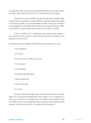 uma aplicação XML. As tags e os atributos de XHTML foram criados a partir
das tags e dos atributos do HTML 4.01, juntamente com suas regras.
	 Dessa forma, ao usar XHTML, estamos escrevendo um código XML,
onde as tags e os atributos já estão definidos. Este fato proporciona todos
os benefícios de XML sem a complexidade de SGML. Além disso, XHTML é
uma linguagem de marcação bastante familiar para quem conhece HTML,
o que facilita a transformação de um documento HTML em XHTML.
	 Como o XHTML não é responsável pela aparência da página, o
que faremos é indicar o que é um bloco de texto de forma semântica. Para
aparência usaremos CSS.
Um bloco de texto na página XHTML pode ser uma porção de coisas:
	 • Um parágrafo
	 • Um título
	 • Uma lista, ou um item de uma lista
	 • Uma citação
	 • Um endereço
	 • Código de programação
	 • Texto predefinido
	 • Texto enfatizado
	 • e outros.
	 Observe novamente, todos estes indicadores são nomes de coisas
lógicas em uma página XHTML/HTML. Não indicam nunca a aparência. É
claro que uma lista na sua cabeça tem uma determinada aparência. Mas
em XHTML indicar que um bloco de texto é uma lista, tem exatamente este
objetivo: indicar que é uma lista. A aparência é consequência.
e-Tec BrasilIntrodução à Multimídia 25
 