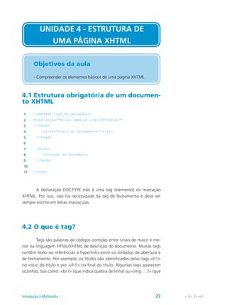 4.1 Estrutura obrigatória de um documen-
to XHTML
1 <!DOCTYPE tipo_do_documento>
2 <html xmlns="http://www.w3.org/1999/xhtml">
3 <head>
4 <title>Título do documento</title>
5 </head>
6
7 <body>
8 Conteúdo do documento
9 </body>
10
11 </html>
	 A declaração DOCTYPE não é uma tag (elemento) da marcação
XHTML. Por isso, não há necessidade da tag de fechamento e deve ser
sempre escrita em letras maiúsculas.
4.2 O que é tag?
	 Tags são palavras de códigos contidas entre sinais de maior e me-
nor na linguagem HTML/XHTML de descrição do documento. Muitas tags
contêm texto ou referências a hyperlinks entre os símbolos de abertura e
de fechamento. Por exemplo: os títulos são identificados pelas tags <h1>
no início do título e por </h1> no final do título. Algumas tags aparecem
sozinhas, tais como: <br /> (que indica quebra de linha) ou <img … /> (que
UNIDADE 4 - ESTRUTURA DE
UMA PÁGINA XHTML
Objetivos da aula
- Compreender os elementos básicos de uma página XHTML
e-Tec BrasilIntrodução à Multimídia 27
 