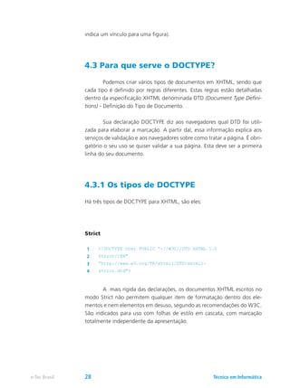 indica um vínculo para uma figura).
4.3 Para que serve o DOCTYPE?
	 Podemos criar vários tipos de documentos em XHTML, sendo que
cada tipo é definido por regras diferentes. Estas regras estão detalhadas
dentro da especificação XHTML denominada DTD (Document Type Defini-
tions) - Definição do Tipo de Documento.
	 Sua declaração DOCTYPE diz aos navegadores qual DTD foi utili-
zada para elaborar a marcação. A partir daí, essa informação explica aos
serviços de validação e aos navegadores sobre como tratar a página. É obri-
gatório o seu uso se quiser validar a sua página. Esta deve ser a primeira
linha do seu documento.
4.3.1 Os tipos de DOCTYPE
Há três tipos de DOCTYPE para XHTML, são eles:
Strict
1 <!DOCTYPE html PUBLIC “-//W3C//DTD XHTML 1.0
2 Strict//EN"
3 “http://www.w3.org/TR/xhtml1/DTD/xhtml1-
4 strict.dtd">
	 A mais rígida das declarações, os documentos XHTML escritos no
modo Strict não permitem qualquer item de formatação dentro dos ele-
mentos e nem elementos em desuso, segundo as recomendações do W3C.
São indicados para uso com folhas de estilo em cascata, com marcação
totalmente independente da apresentação.
Técnico em Informáticae-Tec Brasil 28
 