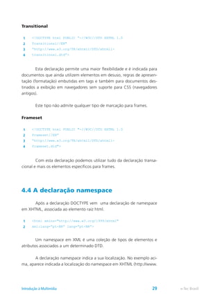 Transitional
1 <!DOCTYPE html PUBLIC “-//W3C//DTD XHTML 1.0
2 Transitional//EN"
3 “http://www.w3.org/TR/xhtml1/DTD/xhtml1-
4 transitional.dtd”>
	 Esta declaração permite uma maior flexibilidade e é indicada para
documentos que ainda utilizem elementos em desuso, regras de apresen-
tação (formatação) embutidas em tags e também para documentos des-
tinados a exibição em navegadores sem suporte para CSS (navegadores
antigos).
	 Este tipo não admite qualquer tipo de marcação para frames.
Frameset
1 <!DOCTYPE html PUBLIC "-//W3C//DTD XHTML 1.0
2 Frameset//EN”
3 “http://www.w3.org/TR/xhtml1/DTD/xhtml1-
4 frameset.dtd">
	 Com esta declaração podemos utilizar tudo da declaração transa-
cional e mais os elementos específicos para frames.
4.4 A declaração namespace
	 Após a declaração DOCTYPE vem uma declaração de namespace
em XHTML, associada ao elemento raiz html.
1 <html xmlns="http://www.w3.org/1999/xhtml"
2 xml:lang=”pt-BR” lang=”pt-BR”>
	 Um namespace em XML é uma coleção de tipos de elementos e
atributos associados a um determinado DTD.
	 A declaração namespace indica a sua localização. No exemplo aci-
ma, aparece indicada a localização do namespace em XHTML (http://www.
e-Tec BrasilIntrodução à Multimídia 29
 