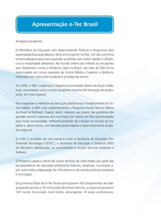 Amigo(a) estudante!
O Ministério da Educação vem desenvolvendo Políticas e Programas para
expansãoda Educação Básica e do Ensino Superior no País. Um dos caminhos
encontradospara que essa expansão se efetive com maior rapidez e eficiên-
cia é a modalidade adistância. No mundo inteiro são milhões os estudantes
que frequentam cursos a distância. Aqui no Brasil, são mais de 300 mil os
matriculados em cursos regulares de Ensino Médio e Superior a distância,
oferecidos por instituições públicas e privadas de ensino.
Em 2005, o MEC implantou o Sistema Universidade Aberta do Brasil (UAB),
hoje, consolidado como o maior programa nacional de formação de profes-
sores, em nível superior.
Para expansão e melhoria da educação profissional e fortalecimento do En-
sino Médio, o MEC está implementando o Programa Escola Técnica Aberta
do Brasil (e-TecBrasil). Espera, assim, oferecer aos jovens das periferias dos
grandes centros urbanose dos municípios do interior do País oportunidades
para maior escolaridade, melhorescondições de inserção no mundo do tra-
balho e, dessa forma, com elevado potencialpara o desenvolvimento produ-
tivo regional.
O e-Tec é resultado de uma parceria entre a Secretaria de Educação Pro-
fissionale Tecnológica (SETEC), a Secretaria de Educação a Distância (SED)
do Ministério daEducação, as universidades e escolas técnicas estaduais e
federais.
O Programa apóia a oferta de cursos técnicos de nível médio por parte das
escolaspúblicas de educação profissional federais, estaduais, municipais e,
por outro lado,a adequação da infra-estrutura de escolas públicas estaduais
e municipais.
Do primeiro Edital do e-Tec Brasil participaram 430 proponentes de ade-
quaçãode escolas e 74 instituições de ensino técnico, as quais propuseram
147 cursos técnicosde nível médio, abrangendo 14 áreas profissionais.
Apresentação e-Tec Brasil
 