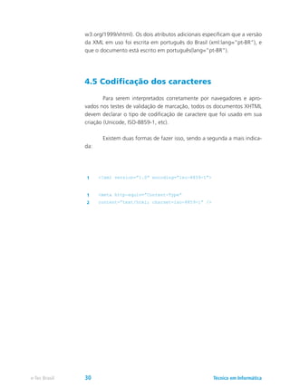 w3.org/1999/xhtml). Os dois atributos adicionais especificam que a versão
da XML em uso foi escrita em português do Brasil (xml:lang=”pt-BR”), e
que o documento está escrito em português(lang=”pt-BR”).
4.5 Codificação dos caracteres
	 Para serem interpretados corretamente por navegadores e apro-
vados nos testes de validação de marcação, todos os documentos XHTML
devem declarar o tipo de codificação de caractere que foi usado em sua
criação (Unicode, ISO-8859-1, etc).
	 Existem duas formas de fazer isso, sendo a segunda a mais indica-
da:
1 <?xml version=”1.0” encoding=”iso-8859-1”>
1 <meta http-equiv=”Content-Type”
2 content=”text/html; charset=iso-8859-1” />
Técnico em Informáticae-Tec Brasil 30
 