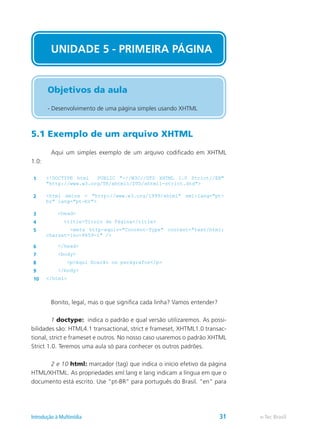 5.1 Exemplo de um arquivo XHTML
	 Aqui um simples exemplo de um arquivo codificado em XHTML
1.0:
1 <!DOCTYPE html PUBLIC "-//W3C//DTD XHTML 1.0 Strict//EN"
"http://www.w3.org/TR/xhtml1/DTD/xhtml1-strict.dtd">
2 <html xmlns = "http://www.w3.org/1999/xhtml" xml:lang="pt-
br" lang="pt-br">
3 <head>
4 <title>Título da Página</title>
5 <meta http-equiv="Content-Type" content="text/html;
charset=iso-8859-1" />
6 </head>
7 <body>
8 <p>Aqui ficarão os parágrafos</p>
9 </body>
10 </html>
	 Bonito, legal, mas o que significa cada linha? Vamos entender?
	 1 doctype: indica o padrão e qual versão utilizaremos. As possi-
bilidades são: HTML4.1 transactional, strict e frameset, XHTML1.0 transac-
tional, strict e frameset e outros. No nosso caso usaremos o padrão XHTML
Strict 1.0. Teremos uma aula só para conhecer os outros padrões.
	 2 e 10 html: marcador (tag) que indica o início efetivo da página
HTML/XHTML. As propriedades xml:lang e lang indicam a língua em que o
documento está escrito. Use “pt-BR” para português do Brasil. “en” para
UNIDADE 5 - PRIMEIRA PÁGINA
Objetivos da aula
- Desenvolvimento de uma página simples usando XHTML
e-Tec BrasilIntrodução à Multimídia 31
 